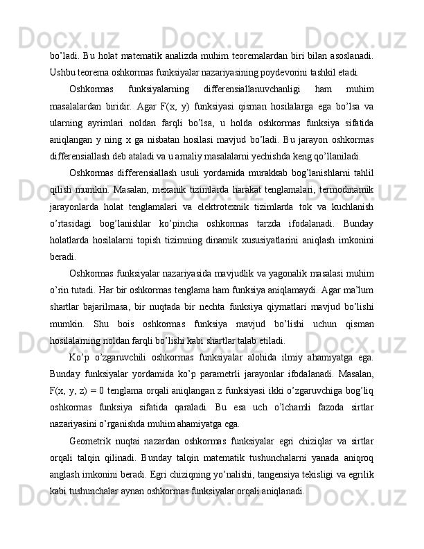 bo’ladi.   Bu   holat   matematik   analizda   muhim   teoremalardan  biri   bilan   asoslanadi.
Ushbu teorema oshkormas funksiyalar nazariyasining poydevorini tashkil etadi.
Oshkormas   funksiyalarning   differensiallanuvchanligi   ham   muhim
masalalardan   biridir.   Agar   F(x,   y)   funksiyasi   qisman   hosilalarga   ega   bo’lsa   va
ularning   ayrimlari   noldan   farqli   bo’lsa,   u   holda   oshkormas   funksiya   sifatida
aniqlangan   y   ning   x   ga   nisbatan   hosilasi   mavjud   bo’ladi.   Bu   jarayon   oshkormas
differensiallash deb ataladi va u amaliy masalalarni yechishda keng qo’llaniladi.
Oshkormas   differensiallash   usuli   yordamida   murakkab   bog’lanishlarni   tahlil
qilish   mumkin.   Masalan,   mexanik   tizimlarda   harakat   tenglamalari,   termodinamik
jarayonlarda   holat   tenglamalari   va   elektrotexnik   tizimlarda   tok   va   kuchlanish
o’rtasidagi   bog’lanishlar   ko’pincha   oshkormas   tarzda   ifodalanadi.   Bunday
holatlarda   hosilalarni   topish   tizimning   dinamik   xususiyatlarini   aniqlash   imkonini
beradi.
Oshkormas funksiyalar nazariyasida mavjudlik va yagonalik masalasi muhim
o’rin tutadi. Har bir oshkormas tenglama ham funksiya aniqlamaydi. Agar ma’lum
shartlar   bajarilmasa,   bir   nuqtada   bir   nechta   funksiya   qiymatlari   mavjud   bo’lishi
mumkin.   Shu   bois   oshkormas   funksiya   mavjud   bo’lishi   uchun   qisman
hosilalarning noldan farqli bo’lishi kabi shartlar talab etiladi.
Ko’p   o’zgaruvchili   oshkormas   funksiyalar   alohida   ilmiy   ahamiyatga   ega.
Bunday   funksiyalar   yordamida   ko’p   parametrli   jarayonlar   ifodalanadi.   Masalan,
F(x, y, z) = 0 tenglama orqali aniqlangan z funksiyasi  ikki o’zgaruvchiga bog’liq
oshkormas   funksiya   sifatida   qaraladi.   Bu   esa   uch   o’lchamli   fazoda   sirtlar
nazariyasini o’rganishda muhim ahamiyatga ega.
Geometrik   nuqtai   nazardan   oshkormas   funksiyalar   egri   chiziqlar   va   sirtlar
orqali   talqin   qilinadi.   Bunday   talqin   matematik   tushunchalarni   yanada   aniqroq
anglash imkonini beradi. Egri chiziqning yo’nalishi, tangensiya tekisligi va egrilik
kabi tushunchalar aynan oshkormas funksiyalar orqali aniqlanadi. 