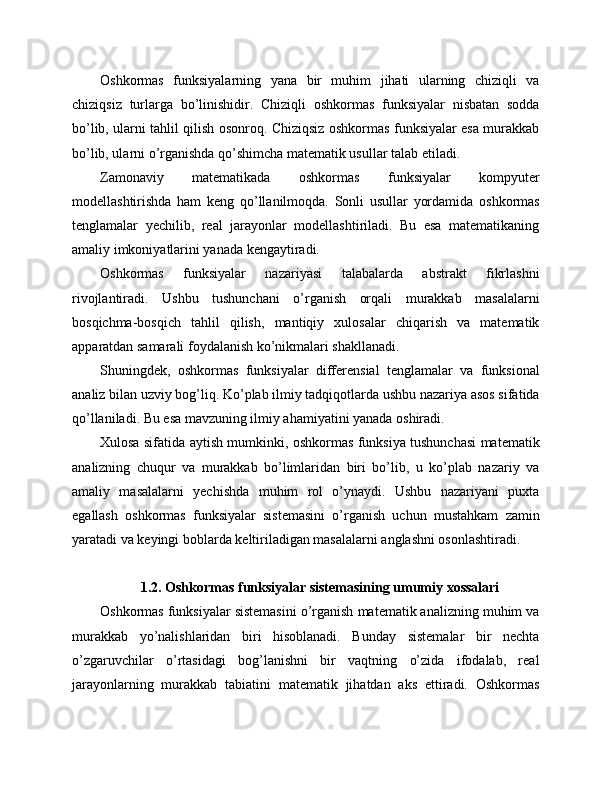 Oshkormas   funksiyalarning   yana   bir   muhim   jihati   ularning   chiziqli   va
chiziqsiz   turlarga   bo’linishidir.   Chiziqli   oshkormas   funksiyalar   nisbatan   sodda
bo’lib, ularni tahlil qilish osonroq. Chiziqsiz oshkormas funksiyalar esa murakkab
bo’lib, ularni o’rganishda qo’shimcha matematik usullar talab etiladi.
Zamonaviy   matematikada   oshkormas   funksiyalar   kompyuter
modellashtirishda   ham   keng   qo’llanilmoqda.   Sonli   usullar   yordamida   oshkormas
tenglamalar   yechilib,   real   jarayonlar   modellashtiriladi.   Bu   esa   matematikaning
amaliy imkoniyatlarini yanada kengaytiradi.
Oshkormas   funksiyalar   nazariyasi   talabalarda   abstrakt   fikrlashni
rivojlantiradi.   Ushbu   tushunchani   o’rganish   orqali   murakkab   masalalarni
bosqichma-bosqich   tahlil   qilish,   mantiqiy   xulosalar   chiqarish   va   matematik
apparatdan samarali foydalanish ko’nikmalari shakllanadi.
Shuningdek,   oshkormas   funksiyalar   differensial   tenglamalar   va   funksional
analiz bilan uzviy bog’liq. Ko’plab ilmiy tadqiqotlarda ushbu nazariya asos sifatida
qo’llaniladi. Bu esa mavzuning ilmiy ahamiyatini yanada oshiradi.
Xulosa sifatida aytish mumkinki, oshkormas funksiya tushunchasi matematik
analizning   chuqur   va   murakkab   bo’limlaridan   biri   bo’lib,   u   ko’plab   nazariy   va
amaliy   masalalarni   yechishda   muhim   rol   o’ynaydi.   Ushbu   nazariyani   puxta
egallash   oshkormas   funksiyalar   sistemasini   o’rganish   uchun   mustahkam   zamin
yaratadi va keyingi boblarda keltiriladigan masalalarni anglashni osonlashtiradi.
1.2. Oshkormas funksiyalar sistemasining umumiy xossalari
Oshkormas funksiyalar sistemasini o’rganish matematik analizning muhim va
murakkab   yo’nalishlaridan   biri   hisoblanadi.   Bunday   sistemalar   bir   nechta
o’zgaruvchilar   o’rtasidagi   bog’lanishni   bir   vaqtning   o’zida   ifodalab,   real
jarayonlarning   murakkab   tabiatini   matematik   jihatdan   aks   ettiradi.   Oshkormas 