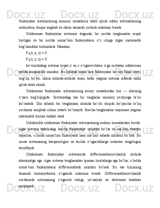 funksiyalar   sistemasining   umumiy   xossalarini   tahlil   qilish   ushbu   sistemalarning
mohiyatini chuqur anglash va ularni samarali yechish imkonini beradi.
Oshkormas   funksiyalar   sistemasi   deganda,   bir   nechta   tenglamalar   orqali
berilgan   va   bir   nechta   noma’lum   funksiyalarni   o’z   ichiga   olgan   matematik
bog’lanishlar tushuniladi. Masalan,
F (x, y, z) = 0₁
F (x, y, z) = 0
₂
ko’rinishidagi sistema orqali y va z o’zgaruvchilari x ga nisbatan oshkormas
tarzda   aniqlanishi  mumkin.  Bu  holatda   noma’lum  funksiyalar   bir-biri  bilan  uzviy
bog’liq   bo’lib,   ularni   alohida-alohida   emas,   balki   yagona   sistema   sifatida   tahlil
qilish talab etiladi.
Oshkormas   funksiyalar   sistemasining   asosiy   xossalaridan   biri   —   ularning
o’zaro   bog’liqligidir.   Sistemadagi   har   bir   tenglama   umumiy   yechimga   ta’sir
ko’rsatadi.   Shu   sababli   bir   tenglamani   alohida   ko’rib   chiqish   ko’pincha   to’liq
yechimni aniqlash uchun yetarli bo’lmaydi. Barcha tenglamalar majmuasi  yagona
matematik tizimni tashkil etadi.
Uzluksizlik oshkormas funksiyalar sistemasining muhim xossalaridan biridir.
Agar   sistema   tarkibidagi   barcha   funksiyalar   uzluksiz   bo’lsa   va   ma’lum   shartlar
bajarilsa, u holda noma’lum funksiyalar ham ma’lum sohada uzluksiz bo’ladi. Bu
xossa   sistemaning   barqarorligini   va   kichik   o’zgarishlarga   nisbatan   sezgirligini
tavsiflaydi.
Oshkormas   funksiyalar   sistemasida   differensiallanuvchanlik   alohida
ahamiyatga ega. Agar sistema tenglamalari qisman hosilalarga ega bo’lsa, u holda
noma’lum   funksiyalarni   differensiallash   mumkin   bo’ladi.   Bu   esa   tizimning
dinamik   xususiyatlarini   o’rganish   imkonini   beradi.   Differensiallanuvchanlik
yordamida   sistemaning   o’zgarish   tezligi,   yo’nalishi   va   ekstremal   holatlari
aniqlanadi. 