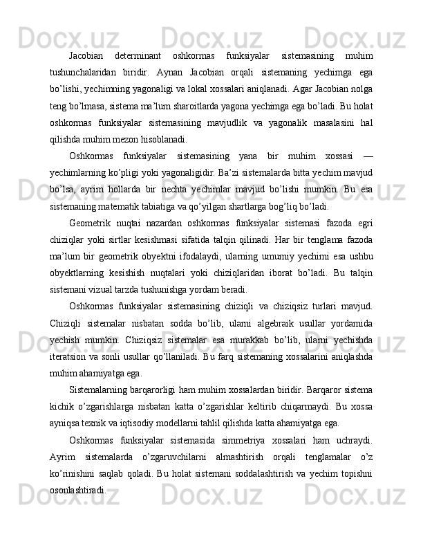 Jacobian   determinant   oshkormas   funksiyalar   sistemasining   muhim
tushunchalaridan   biridir.   Aynan   Jacobian   orqali   sistemaning   yechimga   ega
bo’lishi, yechimning yagonaligi va lokal xossalari aniqlanadi. Agar Jacobian nolga
teng bo’lmasa, sistema ma’lum sharoitlarda yagona yechimga ega bo’ladi. Bu holat
oshkormas   funksiyalar   sistemasining   mavjudlik   va   yagonalik   masalasini   hal
qilishda muhim mezon hisoblanadi.
Oshkormas   funksiyalar   sistemasining   yana   bir   muhim   xossasi   —
yechimlarning ko’pligi yoki yagonaligidir. Ba’zi sistemalarda bitta yechim mavjud
bo’lsa,   ayrim   hollarda   bir   nechta   yechimlar   mavjud   bo’lishi   mumkin.   Bu   esa
sistemaning matematik tabiatiga va qo’yilgan shartlarga bog’liq bo’ladi.
Geometrik   nuqtai   nazardan   oshkormas   funksiyalar   sistemasi   fazoda   egri
chiziqlar   yoki   sirtlar   kesishmasi   sifatida   talqin   qilinadi.   Har   bir   tenglama   fazoda
ma’lum   bir   geometrik   obyektni   ifodalaydi,   ularning   umumiy   yechimi   esa   ushbu
obyektlarning   kesishish   nuqtalari   yoki   chiziqlaridan   iborat   bo’ladi.   Bu   talqin
sistemani vizual tarzda tushunishga yordam beradi.
Oshkormas   funksiyalar   sistemasining   chiziqli   va   chiziqsiz   turlari   mavjud.
Chiziqli   sistemalar   nisbatan   sodda   bo’lib,   ularni   algebraik   usullar   yordamida
yechish   mumkin.   Chiziqsiz   sistemalar   esa   murakkab   bo’lib,   ularni   yechishda
iteratsion va sonli usullar qo’llaniladi. Bu farq sistemaning xossalarini aniqlashda
muhim ahamiyatga ega.
Sistemalarning barqarorligi ham muhim xossalardan biridir. Barqaror sistema
kichik   o’zgarishlarga   nisbatan   katta   o’zgarishlar   keltirib   chiqarmaydi.   Bu   xossa
ayniqsa texnik va iqtisodiy modellarni tahlil qilishda katta ahamiyatga ega.
Oshkormas   funksiyalar   sistemasida   simmetriya   xossalari   ham   uchraydi.
Ayrim   sistemalarda   o’zgaruvchilarni   almashtirish   orqali   tenglamalar   o’z
ko’rinishini   saqlab   qoladi.   Bu   holat   sistemani   soddalashtirish   va   yechim   topishni
osonlashtiradi. 