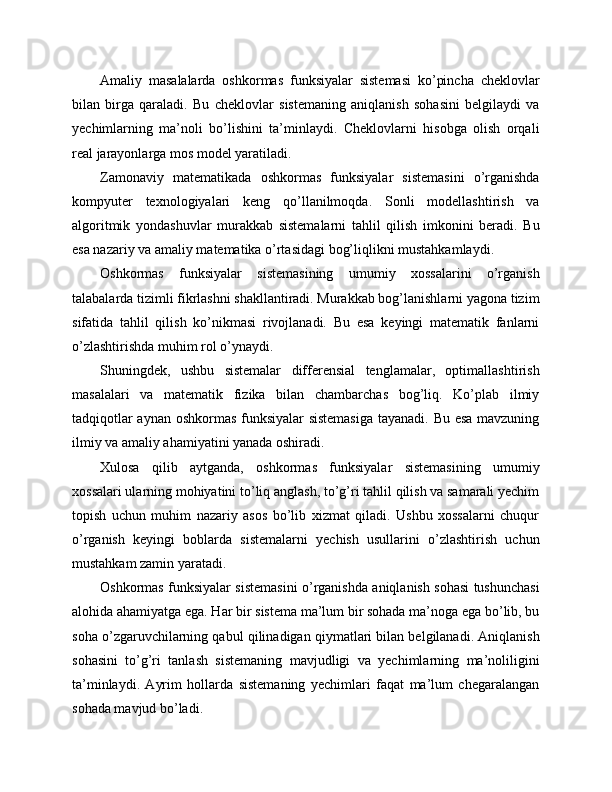 Amaliy   masalalarda   oshkormas   funksiyalar   sistemasi   ko’pincha   cheklovlar
bilan   birga   qaraladi.   Bu   cheklovlar   sistemaning   aniqlanish   sohasini   belgilaydi   va
yechimlarning   ma’noli   bo’lishini   ta’minlaydi.   Cheklovlarni   hisobga   olish   orqali
real jarayonlarga mos model yaratiladi.
Zamonaviy   matematikada   oshkormas   funksiyalar   sistemasini   o’rganishda
kompyuter   texnologiyalari   keng   qo’llanilmoqda.   Sonli   modellashtirish   va
algoritmik   yondashuvlar   murakkab   sistemalarni   tahlil   qilish   imkonini   beradi.   Bu
esa nazariy va amaliy matematika o’rtasidagi bog’liqlikni mustahkamlaydi.
Oshkormas   funksiyalar   sistemasining   umumiy   xossalarini   o’rganish
talabalarda tizimli fikrlashni shakllantiradi. Murakkab bog’lanishlarni yagona tizim
sifatida   tahlil   qilish   ko’nikmasi   rivojlanadi.   Bu   esa   keyingi   matematik   fanlarni
o’zlashtirishda muhim rol o’ynaydi.
Shuningdek,   ushbu   sistemalar   differensial   tenglamalar,   optimallashtirish
masalalari   va   matematik   fizika   bilan   chambarchas   bog’liq.   Ko’plab   ilmiy
tadqiqotlar aynan oshkormas funksiyalar  sistemasiga  tayanadi. Bu esa mavzuning
ilmiy va amaliy ahamiyatini yanada oshiradi.
Xulosa   qilib   aytganda,   oshkormas   funksiyalar   sistemasining   umumiy
xossalari ularning mohiyatini to’liq anglash, to’g’ri tahlil qilish va samarali yechim
topish   uchun   muhim   nazariy   asos   bo’lib   xizmat   qiladi.   Ushbu   xossalarni   chuqur
o’rganish   keyingi   boblarda   sistemalarni   yechish   usullarini   o’zlashtirish   uchun
mustahkam zamin yaratadi.
Oshkormas funksiyalar sistemasini o’rganishda aniqlanish sohasi tushunchasi
alohida ahamiyatga ega. Har bir sistema ma’lum bir sohada ma’noga ega bo’lib, bu
soha o’zgaruvchilarning qabul qilinadigan qiymatlari bilan belgilanadi. Aniqlanish
sohasini   to’g’ri   tanlash   sistemaning   mavjudligi   va   yechimlarning   ma’noliligini
ta’minlaydi.   Ayrim   hollarda   sistemaning   yechimlari   faqat   ma’lum   chegaralangan
sohada mavjud bo’ladi. 