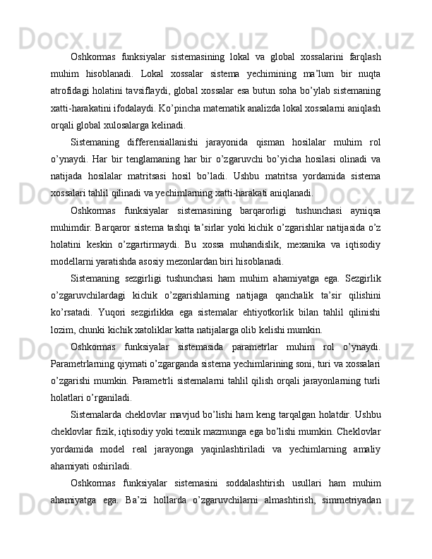 Oshkormas   funksiyalar   sistemasining   lokal   va   global   xossalarini   farqlash
muhim   hisoblanadi.   Lokal   xossalar   sistema   yechimining   ma’lum   bir   nuqta
atrofidagi holatini tavsiflaydi, global xossalar esa butun soha bo’ylab sistemaning
xatti-harakatini ifodalaydi. Ko’pincha matematik analizda lokal xossalarni aniqlash
orqali global xulosalarga kelinadi.
Sistemaning   differensiallanishi   jarayonida   qisman   hosilalar   muhim   rol
o’ynaydi.   Har   bir   tenglamaning   har   bir   o’zgaruvchi   bo’yicha   hosilasi   olinadi   va
natijada   hosilalar   matritsasi   hosil   bo’ladi.   Ushbu   matritsa   yordamida   sistema
xossalari tahlil qilinadi va yechimlarning xatti-harakati aniqlanadi.
Oshkormas   funksiyalar   sistemasining   barqarorligi   tushunchasi   ayniqsa
muhimdir. Barqaror sistema tashqi ta’sirlar yoki kichik o’zgarishlar natijasida o’z
holatini   keskin   o’zgartirmaydi.   Bu   xossa   muhandislik,   mexanika   va   iqtisodiy
modellarni yaratishda asosiy mezonlardan biri hisoblanadi.
Sistemaning   sezgirligi   tushunchasi   ham   muhim   ahamiyatga   ega.   Sezgirlik
o’zgaruvchilardagi   kichik   o’zgarishlarning   natijaga   qanchalik   ta’sir   qilishini
ko’rsatadi.   Yuqori   sezgirlikka   ega   sistemalar   ehtiyotkorlik   bilan   tahlil   qilinishi
lozim, chunki kichik xatoliklar katta natijalarga olib kelishi mumkin.
Oshkormas   funksiyalar   sistemasida   parametrlar   muhim   rol   o’ynaydi.
Parametrlarning qiymati o’zgarganda sistema yechimlarining soni, turi va xossalari
o’zgarishi  mumkin. Parametrli sistemalarni  tahlil qilish orqali jarayonlarning turli
holatlari o’rganiladi.
Sistemalarda cheklovlar mavjud bo’lishi ham keng tarqalgan holatdir. Ushbu
cheklovlar fizik, iqtisodiy yoki texnik mazmunga ega bo’lishi mumkin. Cheklovlar
yordamida   model   real   jarayonga   yaqinlashtiriladi   va   yechimlarning   amaliy
ahamiyati oshiriladi.
Oshkormas   funksiyalar   sistemasini   soddalashtirish   usullari   ham   muhim
ahamiyatga   ega.   Ba’zi   hollarda   o’zgaruvchilarni   almashtirish,   simmetriyadan 