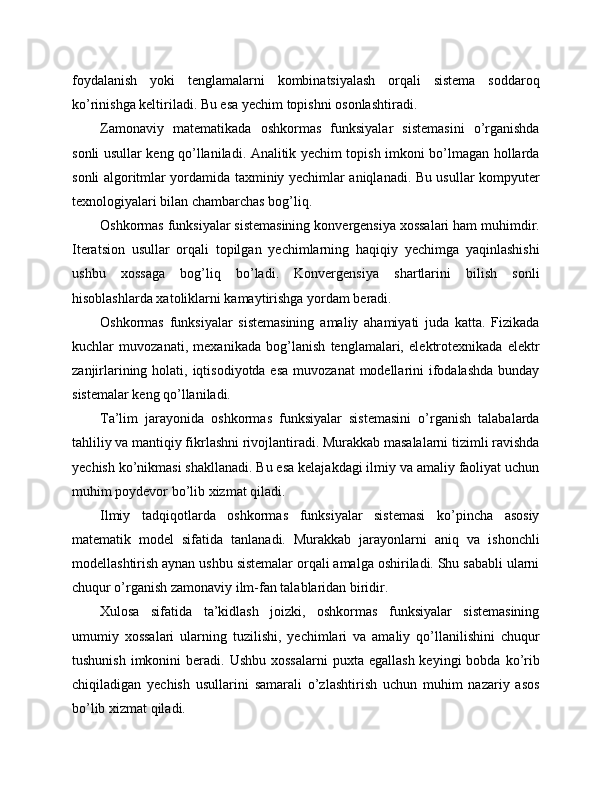 foydalanish   yoki   tenglamalarni   kombinatsiyalash   orqali   sistema   soddaroq
ko’rinishga keltiriladi. Bu esa yechim topishni osonlashtiradi.
Zamonaviy   matematikada   oshkormas   funksiyalar   sistemasini   o’rganishda
sonli usullar keng qo’llaniladi. Analitik yechim topish imkoni bo’lmagan hollarda
sonli algoritmlar yordamida taxminiy yechimlar aniqlanadi. Bu usullar kompyuter
texnologiyalari bilan chambarchas bog’liq.
Oshkormas funksiyalar sistemasining konvergensiya xossalari ham muhimdir.
Iteratsion   usullar   orqali   topilgan   yechimlarning   haqiqiy   yechimga   yaqinlashishi
ushbu   xossaga   bog’liq   bo’ladi.   Konvergensiya   shartlarini   bilish   sonli
hisoblashlarda xatoliklarni kamaytirishga yordam beradi.
Oshkormas   funksiyalar   sistemasining   amaliy   ahamiyati   juda   katta.   Fizikada
kuchlar   muvozanati,   mexanikada   bog’lanish   tenglamalari,   elektrotexnikada   elektr
zanjirlarining holati, iqtisodiyotda esa  muvozanat  modellarini  ifodalashda  bunday
sistemalar keng qo’llaniladi.
Ta’lim   jarayonida   oshkormas   funksiyalar   sistemasini   o’rganish   talabalarda
tahliliy va mantiqiy fikrlashni rivojlantiradi. Murakkab masalalarni tizimli ravishda
yechish ko’nikmasi shakllanadi. Bu esa kelajakdagi ilmiy va amaliy faoliyat uchun
muhim poydevor bo’lib xizmat qiladi.
Ilmiy   tadqiqotlarda   oshkormas   funksiyalar   sistemasi   ko’pincha   asosiy
matematik   model   sifatida   tanlanadi.   Murakkab   jarayonlarni   aniq   va   ishonchli
modellashtirish aynan ushbu sistemalar orqali amalga oshiriladi. Shu sababli ularni
chuqur o’rganish zamonaviy ilm-fan talablaridan biridir.
Xulosa   sifatida   ta’kidlash   joizki,   oshkormas   funksiyalar   sistemasining
umumiy   xossalari   ularning   tuzilishi,   yechimlari   va   amaliy   qo’llanilishini   chuqur
tushunish  imkonini  beradi.  Ushbu  xossalarni   puxta  egallash  keyingi  bobda  ko’rib
chiqiladigan   yechish   usullarini   samarali   o’zlashtirish   uchun   muhim   nazariy   asos
bo’lib xizmat qiladi. 