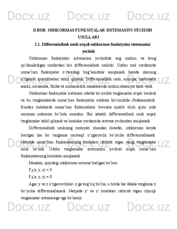 II BOB. OSHKORMAS FUNKSIYALAR SISTEMASINI YECHISH
USULLARI
2.1. Differensiallash usuli orqali oshkormas funksiyalar sistemasini
yechish
Oshkormas   funksiyalar   sistemasini   yechishda   eng   muhim   va   keng
qo’llaniladigan   usullardan   biri   differensiallash   usulidir.   Ushbu   usul   yordamida
noma’lum   funksiyalar   o’rtasidagi   bog’lanishlar   aniqlanadi   hamda   ularning
o’zgarish   qonuniyatlari   tahlil   qilinadi.   Differensiallash   usuli,   ayniqsa,   matematik
analiz, mexanika, fizika va muhandislik masalalarida muhim ahamiyat kasb etadi.
Oshkormas funksiyalar sistemasi odatda bir nechta tenglamalar orqali beriladi
va   bu   tenglamalarda   noma’lum   funksiyalar   oshkora   ko’rinishda   ifodalanmaydi.
Bunday   holatlarda   noma’lum   funksiyalarni   bevosita   ajratib   olish   qiyin   yoki
umuman   imkonsiz   bo’lishi   mumkin.   Shu   sababli   differensiallash   usuli   orqali
tenglamalar tahlil qilinadi va hosilalar yordamida sistema yechimlari aniqlanadi.
Differensiallash   usulining   mohiyati   shundan   iboratki,   oshkormas   tarzda
berilgan   har   bir   tenglama   mustaqil   o’zgaruvchi   bo’yicha   differensiallanadi.
Natijada   noma’lum   funksiyalarning   hosilalari   ishtirok   etgan   yangi   tenglamalar
hosil   bo’ladi.   Ushbu   tenglamalar   sistemasini   yechish   orqali   noma’lum
funksiyalarning hosilalari aniqlanadi.
Masalan, quyidagi oshkormas sistema berilgan bo’lsin:
F (x, y, z) = 0₁
F (x, y, z) = 0
₂
Agar y va z o’zgaruvchilari x ga bog’liq bo’lsa, u holda har ikkala tenglama x
bo’yicha   differensiallanadi.   Natijada   y′   va   z′   hosilalari   ishtirok   etgan   chiziqli
tenglamalar sistemasiga ega bo’lamiz. 
