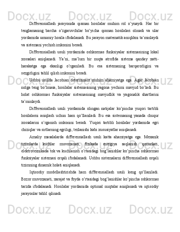 Differensiallash   jarayonida   qisman   hosilalar   muhim   rol   o’ynaydi.   Har   bir
tenglamaning   barcha   o’zgaruvchilar   bo’yicha   qisman   hosilalari   olinadi   va   ular
yordamida umumiy hosila ifodalanadi. Bu jarayon matematik aniqlikni ta’minlaydi
va sistemani yechish imkonini beradi.
Differensiallash   usuli   yordamida   oshkormas   funksiyalar   sistemasining   lokal
xossalari   aniqlanadi.   Ya’ni,   ma’lum   bir   nuqta   atrofida   sistema   qanday   xatti-
harakatga   ega   ekanligi   o’rganiladi.   Bu   esa   sistemaning   barqarorligini   va
sezgirligini tahlil qilish imkonini beradi.
Ushbu   usulda   Jacobian   determinant   muhim   ahamiyatga   ega.   Agar   Jacobian
nolga   teng   bo’lmasa,   hosilalar   sistemasining   yagona   yechimi   mavjud   bo’ladi.   Bu
holat   oshkormas   funksiyalar   sistemasining   mavjudlik   va   yagonalik   shartlarini
ta’minlaydi.
Differensiallash   usuli   yordamida   olingan   natijalar   ko’pincha   yuqori   tartibli
hosilalarni   aniqlash   uchun   ham   qo’llaniladi.   Bu   esa   sistemaning   yanada   chuqur
xossalarini   o’rganish   imkonini   beradi.   Yuqori   tartibli   hosilalar   yordamida   egri
chiziqlar va sirtlarning egriligi, tezlanishi kabi xususiyatlar aniqlanadi.
Amaliy   masalalarda   differensiallash   usuli   katta   ahamiyatga   ega.   Mexanik
tizimlarda   kuchlar   muvozanati,   fizikada   energiya   saqlanish   qonunlari,
elektrotexnikada tok va kuchlanish o’rtasidagi bog’lanishlar ko’pincha oshkormas
funksiyalar sistemasi orqali ifodalanadi. Ushbu sistemalarni differensiallash orqali
tizimning dinamik holati aniqlanadi.
Iqtisodiy   modellashtirishda   ham   differensiallash   usuli   keng   qo’llaniladi.
Bozor muvozanati, xarajat va foyda o’rtasidagi bog’lanishlar ko’pincha oshkormas
tarzda   ifodalanadi.   Hosilalar   yordamida   optimal   nuqtalar   aniqlanadi   va   iqtisodiy
jarayonlar tahlil qilinadi. 