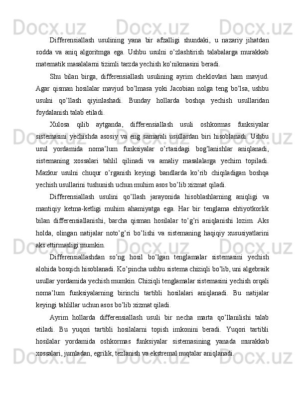 Differensiallash   usulining   yana   bir   afzalligi   shundaki,   u   nazariy   jihatdan
sodda   va   aniq   algoritmga   ega.   Ushbu   usulni   o’zlashtirish   talabalarga   murakkab
matematik masalalarni tizimli tarzda yechish ko’nikmasini beradi.
Shu   bilan   birga,   differensiallash   usulining   ayrim   cheklovlari   ham   mavjud.
Agar   qisman   hosilalar   mavjud   bo’lmasa   yoki   Jacobian   nolga   teng   bo’lsa,   ushbu
usulni   qo’llash   qiyinlashadi.   Bunday   hollarda   boshqa   yechish   usullaridan
foydalanish talab etiladi.
Xulosa   qilib   aytganda,   differensiallash   usuli   oshkormas   funksiyalar
sistemasini   yechishda   asosiy   va   eng   samarali   usullardan   biri   hisoblanadi.   Ushbu
usul   yordamida   noma’lum   funksiyalar   o’rtasidagi   bog’lanishlar   aniqlanadi,
sistemaning   xossalari   tahlil   qilinadi   va   amaliy   masalalarga   yechim   topiladi.
Mazkur   usulni   chuqur   o’rganish   keyingi   bandlarda   ko’rib   chiqiladigan   boshqa
yechish usullarini tushunish uchun muhim asos bo’lib xizmat qiladi.
Differensiallash   usulini   qo’llash   jarayonida   hisoblashlarning   aniqligi   va
mantiqiy   ketma-ketligi   muhim   ahamiyatga   ega.   Har   bir   tenglama   ehtiyotkorlik
bilan   differensiallanishi,   barcha   qisman   hosilalar   to’g’ri   aniqlanishi   lozim.   Aks
holda,   olingan   natijalar   noto’g’ri   bo’lishi   va   sistemaning   haqiqiy   xususiyatlarini
aks ettirmasligi mumkin.
Differensiallashdan   so’ng   hosil   bo’lgan   tenglamalar   sistemasini   yechish
alohida bosqich hisoblanadi. Ko’pincha ushbu sistema chiziqli bo’lib, uni algebraik
usullar yordamida yechish mumkin. Chiziqli tenglamalar sistemasini yechish orqali
noma’lum   funksiyalarning   birinchi   tartibli   hosilalari   aniqlanadi.   Bu   natijalar
keyingi tahlillar uchun asos bo’lib xizmat qiladi.
Ayrim   hollarda   differensiallash   usuli   bir   necha   marta   qo’llanilishi   talab
etiladi.   Bu   yuqori   tartibli   hosilalarni   topish   imkonini   beradi.   Yuqori   tartibli
hosilalar   yordamida   oshkormas   funksiyalar   sistemasining   yanada   murakkab
xossalari, jumladan, egrilik, tezlanish va ekstremal nuqtalar aniqlanadi. 