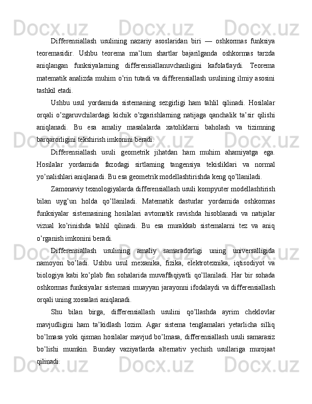 Differensiallash   usulining   nazariy   asoslaridan   biri   —   oshkormas   funksiya
teoremasidir.   Ushbu   teorema   ma’lum   shartlar   bajarilganda   oshkormas   tarzda
aniqlangan   funksiyalarning   differensiallanuvchanligini   kafolatlaydi.   Teorema
matematik analizda muhim  o’rin tutadi  va differensiallash  usulining ilmiy asosini
tashkil etadi.
Ushbu   usul   yordamida   sistemaning   sezgirligi   ham   tahlil   qilinadi.   Hosilalar
orqali   o’zgaruvchilardagi   kichik   o’zgarishlarning   natijaga   qanchalik   ta’sir   qilishi
aniqlanadi.   Bu   esa   amaliy   masalalarda   xatoliklarni   baholash   va   tizimning
barqarorligini tekshirish imkonini beradi.
Differensiallash   usuli   geometrik   jihatdan   ham   muhim   ahamiyatga   ega.
Hosilalar   yordamida   fazodagi   sirtlarning   tangensiya   tekisliklari   va   normal
yo’nalishlari aniqlanadi. Bu esa geometrik modellashtirishda keng qo’llaniladi.
Zamonaviy texnologiyalarda differensiallash usuli kompyuter modellashtirish
bilan   uyg’un   holda   qo’llaniladi.   Matematik   dasturlar   yordamida   oshkormas
funksiyalar   sistemasining   hosilalari   avtomatik   ravishda   hisoblanadi   va   natijalar
vizual   ko’rinishda   tahlil   qilinadi.   Bu   esa   murakkab   sistemalarni   tez   va   aniq
o’rganish imkonini beradi.
Differensiallash   usulining   amaliy   samaradorligi   uning   universalligida
namoyon   bo’ladi.   Ushbu   usul   mexanika,   fizika,   elektrotexnika,   iqtisodiyot   va
biologiya   kabi   ko’plab   fan   sohalarida   muvaffaqiyatli   qo’llaniladi.   Har   bir   sohada
oshkormas funksiyalar sistemasi  muayyan jarayonni ifodalaydi va differensiallash
orqali uning xossalari aniqlanadi.
Shu   bilan   birga,   differensiallash   usulini   qo’llashda   ayrim   cheklovlar
mavjudligini   ham   ta’kidlash   lozim.   Agar   sistema   tenglamalari   yetarlicha   silliq
bo’lmasa yoki qisman hosilalar  mavjud bo’lmasa, differensiallash usuli samarasiz
bo’lishi   mumkin.   Bunday   vaziyatlarda   alternativ   yechish   usullariga   murojaat
qilinadi. 