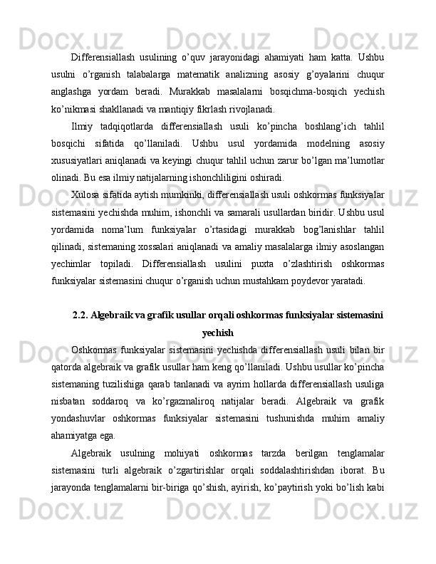 Differensiallash   usulining   o’quv   jarayonidagi   ahamiyati   ham   katta.   Ushbu
usulni   o’rganish   talabalarga   matematik   analizning   asosiy   g’oyalarini   chuqur
anglashga   yordam   beradi.   Murakkab   masalalarni   bosqichma-bosqich   yechish
ko’nikmasi shakllanadi va mantiqiy fikrlash rivojlanadi.
Ilmiy   tadqiqotlarda   differensiallash   usuli   ko’pincha   boshlang’ich   tahlil
bosqichi   sifatida   qo’llaniladi.   Ushbu   usul   yordamida   modelning   asosiy
xususiyatlari aniqlanadi va keyingi chuqur tahlil uchun zarur bo’lgan ma’lumotlar
olinadi. Bu esa ilmiy natijalarning ishonchliligini oshiradi.
Xulosa sifatida aytish mumkinki, differensiallash usuli oshkormas funksiyalar
sistemasini yechishda muhim, ishonchli va samarali usullardan biridir. Ushbu usul
yordamida   noma’lum   funksiyalar   o’rtasidagi   murakkab   bog’lanishlar   tahlil
qilinadi, sistemaning xossalari aniqlanadi va amaliy masalalarga ilmiy asoslangan
yechimlar   topiladi.   Differensiallash   usulini   puxta   o’zlashtirish   oshkormas
funksiyalar sistemasini chuqur o’rganish uchun mustahkam poydevor yaratadi.
2.2. Algebraik va grafik usullar orqali oshkormas funksiyalar sistemasini
yechish
Oshkormas   funksiyalar   sistemasini   yechishda   differensiallash   usuli   bilan   bir
qatorda algebraik va grafik usullar ham keng qo’llaniladi. Ushbu usullar ko’pincha
sistemaning   tuzilishiga   qarab   tanlanadi   va   ayrim   hollarda   differensiallash   usuliga
nisbatan   soddaroq   va   ko’rgazmaliroq   natijalar   beradi.   Algebraik   va   grafik
yondashuvlar   oshkormas   funksiyalar   sistemasini   tushunishda   muhim   amaliy
ahamiyatga ega.
Algebraik   usulning   mohiyati   oshkormas   tarzda   berilgan   tenglamalar
sistemasini   turli   algebraik   o’zgartirishlar   orqali   soddalashtirishdan   iborat.   Bu
jarayonda tenglamalarni bir-biriga qo’shish, ayirish, ko’paytirish yoki bo’lish kabi 