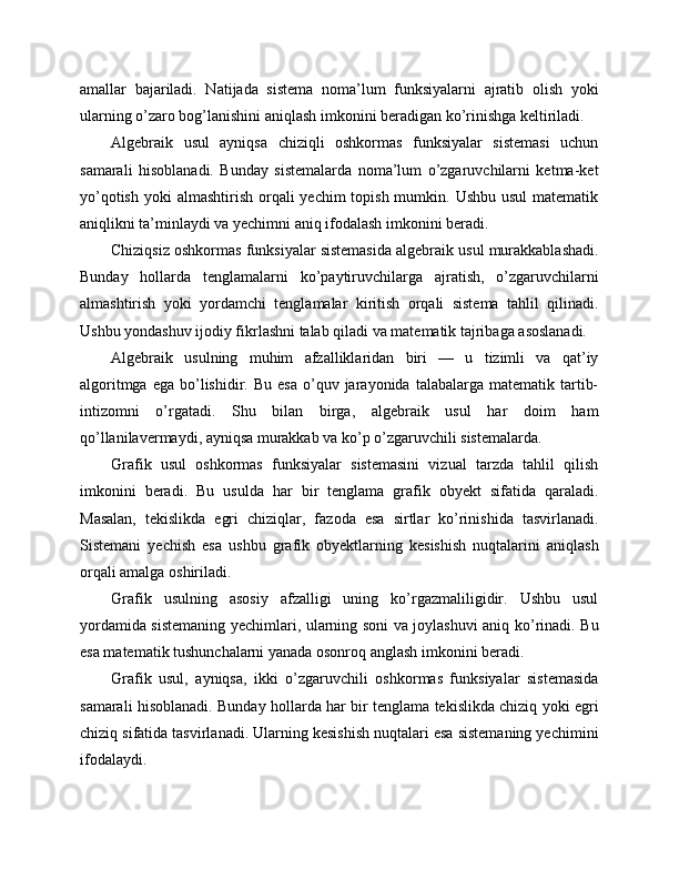 amallar   bajariladi.   Natijada   sistema   noma’lum   funksiyalarni   ajratib   olish   yoki
ularning o’zaro bog’lanishini aniqlash imkonini beradigan ko’rinishga keltiriladi.
Algebraik   usul   ayniqsa   chiziqli   oshkormas   funksiyalar   sistemasi   uchun
samarali   hisoblanadi.   Bunday   sistemalarda   noma’lum   o’zgaruvchilarni   ketma-ket
yo’qotish  yoki  almashtirish orqali  yechim  topish mumkin. Ushbu  usul  matematik
aniqlikni ta’minlaydi va yechimni aniq ifodalash imkonini beradi.
Chiziqsiz oshkormas funksiyalar sistemasida algebraik usul murakkablashadi.
Bunday   hollarda   tenglamalarni   ko’paytiruvchilarga   ajratish,   o’zgaruvchilarni
almashtirish   yoki   yordamchi   tenglamalar   kiritish   orqali   sistema   tahlil   qilinadi.
Ushbu yondashuv ijodiy fikrlashni talab qiladi va matematik tajribaga asoslanadi.
Algebraik   usulning   muhim   afzalliklaridan   biri   —   u   tizimli   va   qat’iy
algoritmga  ega   bo’lishidir.  Bu  esa  o’quv  jarayonida  talabalarga  matematik  tartib-
intizomni   o’rgatadi.   Shu   bilan   birga,   algebraik   usul   har   doim   ham
qo’llanilavermaydi, ayniqsa murakkab va ko’p o’zgaruvchili sistemalarda.
Grafik   usul   oshkormas   funksiyalar   sistemasini   vizual   tarzda   tahlil   qilish
imkonini   beradi.   Bu   usulda   har   bir   tenglama   grafik   obyekt   sifatida   qaraladi.
Masalan,   tekislikda   egri   chiziqlar,   fazoda   esa   sirtlar   ko’rinishida   tasvirlanadi.
Sistemani   yechish   esa   ushbu   grafik   obyektlarning   kesishish   nuqtalarini   aniqlash
orqali amalga oshiriladi.
Grafik   usulning   asosiy   afzalligi   uning   ko’rgazmaliligidir.   Ushbu   usul
yordamida sistemaning yechimlari, ularning soni va joylashuvi aniq ko’rinadi. Bu
esa matematik tushunchalarni yanada osonroq anglash imkonini beradi.
Grafik   usul,   ayniqsa,   ikki   o’zgaruvchili   oshkormas   funksiyalar   sistemasida
samarali hisoblanadi. Bunday hollarda har bir tenglama tekislikda chiziq yoki egri
chiziq sifatida tasvirlanadi. Ularning kesishish nuqtalari esa sistemaning yechimini
ifodalaydi. 