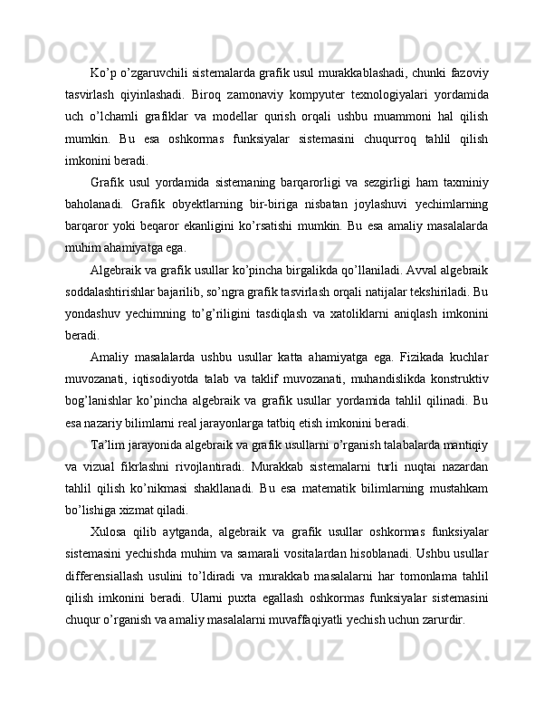 Ko’p o’zgaruvchili sistemalarda grafik usul murakkablashadi, chunki fazoviy
tasvirlash   qiyinlashadi.   Biroq   zamonaviy   kompyuter   texnologiyalari   yordamida
uch   o’lchamli   grafiklar   va   modellar   qurish   orqali   ushbu   muammoni   hal   qilish
mumkin.   Bu   esa   oshkormas   funksiyalar   sistemasini   chuqurroq   tahlil   qilish
imkonini beradi.
Grafik   usul   yordamida   sistemaning   barqarorligi   va   sezgirligi   ham   taxminiy
baholanadi.   Grafik   obyektlarning   bir-biriga   nisbatan   joylashuvi   yechimlarning
barqaror   yoki   beqaror   ekanligini   ko’rsatishi   mumkin.   Bu   esa   amaliy   masalalarda
muhim ahamiyatga ega.
Algebraik va grafik usullar ko’pincha birgalikda qo’llaniladi. Avval algebraik
soddalashtirishlar bajarilib, so’ngra grafik tasvirlash orqali natijalar tekshiriladi. Bu
yondashuv   yechimning   to’g’riligini   tasdiqlash   va   xatoliklarni   aniqlash   imkonini
beradi.
Amaliy   masalalarda   ushbu   usullar   katta   ahamiyatga   ega.   Fizikada   kuchlar
muvozanati,   iqtisodiyotda   talab   va   taklif   muvozanati,   muhandislikda   konstruktiv
bog’lanishlar   ko’pincha   algebraik   va   grafik   usullar   yordamida   tahlil   qilinadi.   Bu
esa nazariy bilimlarni real jarayonlarga tatbiq etish imkonini beradi.
Ta’lim jarayonida algebraik va grafik usullarni o’rganish talabalarda mantiqiy
va   vizual   fikrlashni   rivojlantiradi.   Murakkab   sistemalarni   turli   nuqtai   nazardan
tahlil   qilish   ko’nikmasi   shakllanadi.   Bu   esa   matematik   bilimlarning   mustahkam
bo’lishiga xizmat qiladi.
Xulosa   qilib   aytganda,   algebraik   va   grafik   usullar   oshkormas   funksiyalar
sistemasini  yechishda muhim va samarali vositalardan hisoblanadi. Ushbu usullar
differensiallash   usulini   to’ldiradi   va   murakkab   masalalarni   har   tomonlama   tahlil
qilish   imkonini   beradi.   Ularni   puxta   egallash   oshkormas   funksiyalar   sistemasini
chuqur o’rganish va amaliy masalalarni muvaffaqiyatli yechish uchun zarurdir. 