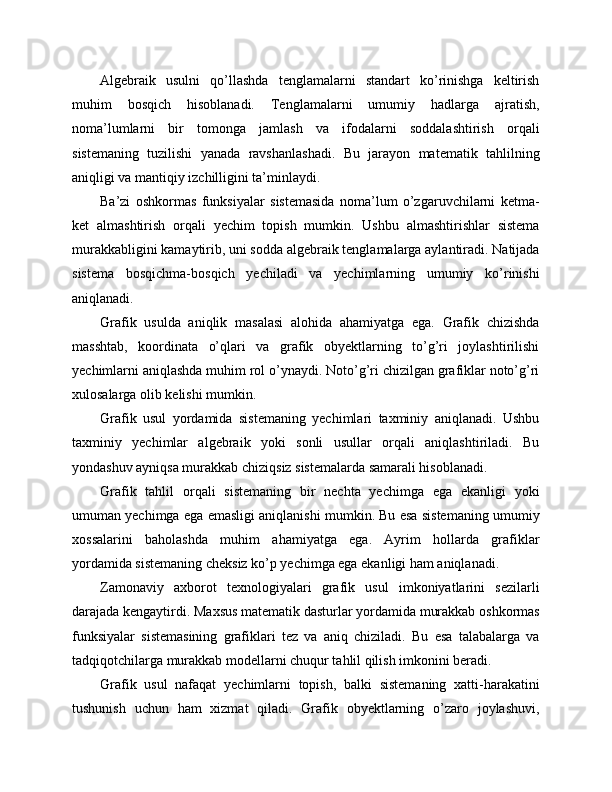 Algebraik   usulni   qo’llashda   tenglamalarni   standart   ko’rinishga   keltirish
muhim   bosqich   hisoblanadi.   Tenglamalarni   umumiy   hadlarga   ajratish,
noma’lumlarni   bir   tomonga   jamlash   va   ifodalarni   soddalashtirish   orqali
sistemaning   tuzilishi   yanada   ravshanlashadi.   Bu   jarayon   matematik   tahlilning
aniqligi va mantiqiy izchilligini ta’minlaydi.
Ba’zi   oshkormas   funksiyalar   sistemasida   noma’lum   o’zgaruvchilarni   ketma-
ket   almashtirish   orqali   yechim   topish   mumkin.   Ushbu   almashtirishlar   sistema
murakkabligini kamaytirib, uni sodda algebraik tenglamalarga aylantiradi. Natijada
sistema   bosqichma-bosqich   yechiladi   va   yechimlarning   umumiy   ko’rinishi
aniqlanadi.
Grafik   usulda   aniqlik   masalasi   alohida   ahamiyatga   ega.   Grafik   chizishda
masshtab,   koordinata   o’qlari   va   grafik   obyektlarning   to’g’ri   joylashtirilishi
yechimlarni aniqlashda muhim rol o’ynaydi. Noto’g’ri chizilgan grafiklar noto’g’ri
xulosalarga olib kelishi mumkin.
Grafik   usul   yordamida   sistemaning   yechimlari   taxminiy   aniqlanadi.   Ushbu
taxminiy   yechimlar   algebraik   yoki   sonli   usullar   orqali   aniqlashtiriladi.   Bu
yondashuv ayniqsa murakkab chiziqsiz sistemalarda samarali hisoblanadi.
Grafik   tahlil   orqali   sistemaning   bir   nechta   yechimga   ega   ekanligi   yoki
umuman yechimga ega emasligi aniqlanishi mumkin. Bu esa sistemaning umumiy
xossalarini   baholashda   muhim   ahamiyatga   ega.   Ayrim   hollarda   grafiklar
yordamida sistemaning cheksiz ko’p yechimga ega ekanligi ham aniqlanadi.
Zamonaviy   axborot   texnologiyalari   grafik   usul   imkoniyatlarini   sezilarli
darajada kengaytirdi. Maxsus matematik dasturlar yordamida murakkab oshkormas
funksiyalar   sistemasining   grafiklari   tez   va   aniq   chiziladi.   Bu   esa   talabalarga   va
tadqiqotchilarga murakkab modellarni chuqur tahlil qilish imkonini beradi.
Grafik   usul   nafaqat   yechimlarni   topish,   balki   sistemaning   xatti-harakatini
tushunish   uchun   ham   xizmat   qiladi.   Grafik   obyektlarning   o’zaro   joylashuvi, 