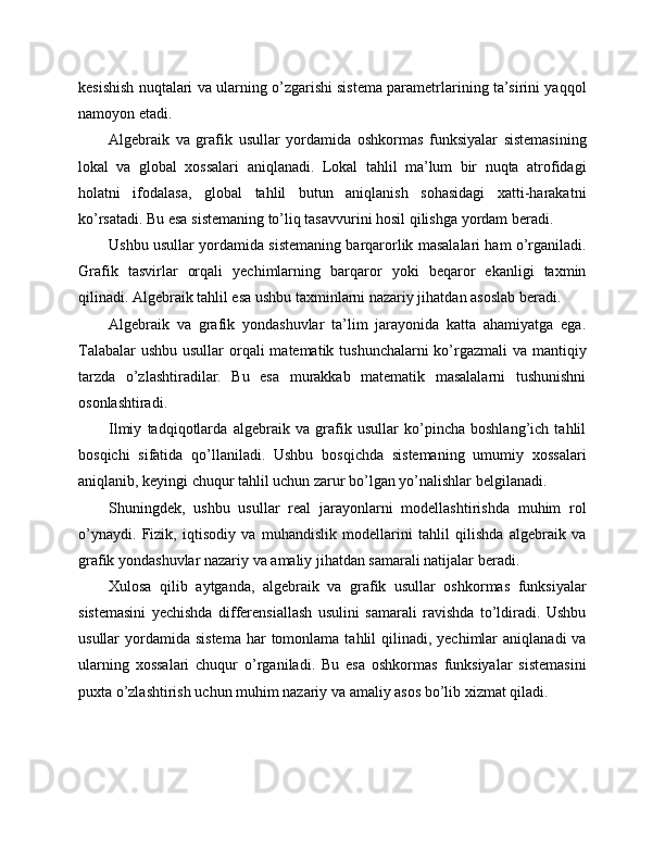 kesishish nuqtalari va ularning o’zgarishi sistema parametrlarining ta’sirini yaqqol
namoyon etadi.
Algebraik   va   grafik   usullar   yordamida   oshkormas   funksiyalar   sistemasining
lokal   va   global   xossalari   aniqlanadi.   Lokal   tahlil   ma’lum   bir   nuqta   atrofidagi
holatni   ifodalasa,   global   tahlil   butun   aniqlanish   sohasidagi   xatti-harakatni
ko’rsatadi. Bu esa sistemaning to’liq tasavvurini hosil qilishga yordam beradi.
Ushbu usullar yordamida sistemaning barqarorlik masalalari ham o’rganiladi.
Grafik   tasvirlar   orqali   yechimlarning   barqaror   yoki   beqaror   ekanligi   taxmin
qilinadi. Algebraik tahlil esa ushbu taxminlarni nazariy jihatdan asoslab beradi.
Algebraik   va   grafik   yondashuvlar   ta’lim   jarayonida   katta   ahamiyatga   ega.
Talabalar  ushbu usullar orqali  matematik tushunchalarni  ko’rgazmali  va mantiqiy
tarzda   o’zlashtiradilar.   Bu   esa   murakkab   matematik   masalalarni   tushunishni
osonlashtiradi.
Ilmiy   tadqiqotlarda   algebraik   va   grafik   usullar   ko’pincha   boshlang’ich   tahlil
bosqichi   sifatida   qo’llaniladi.   Ushbu   bosqichda   sistemaning   umumiy   xossalari
aniqlanib, keyingi chuqur tahlil uchun zarur bo’lgan yo’nalishlar belgilanadi.
Shuningdek,   ushbu   usullar   real   jarayonlarni   modellashtirishda   muhim   rol
o’ynaydi.   Fizik,   iqtisodiy   va   muhandislik   modellarini   tahlil   qilishda   algebraik   va
grafik yondashuvlar nazariy va amaliy jihatdan samarali natijalar beradi.
Xulosa   qilib   aytganda,   algebraik   va   grafik   usullar   oshkormas   funksiyalar
sistemasini   yechishda   differensiallash   usulini   samarali   ravishda   to’ldiradi.   Ushbu
usullar  yordamida  sistema  har  tomonlama  tahlil  qilinadi,  yechimlar   aniqlanadi   va
ularning   xossalari   chuqur   o’rganiladi.   Bu   esa   oshkormas   funksiyalar   sistemasini
puxta o’zlashtirish uchun muhim nazariy va amaliy asos bo’lib xizmat qiladi. 