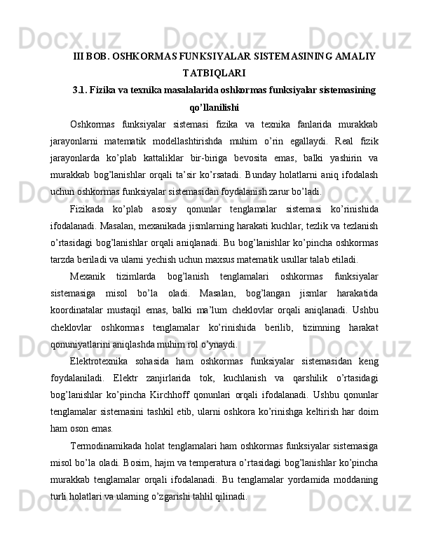 III BOB. OSHKORMAS FUNKSIYALAR SISTEMASINING AMALIY
TATBIQLARI
3.1. Fizika va texnika masalalarida oshkormas funksiyalar sistemasining
qo’llanilishi
Oshkormas   funksiyalar   sistemasi   fizika   va   texnika   fanlarida   murakkab
jarayonlarni   matematik   modellashtirishda   muhim   o’rin   egallaydi.   Real   fizik
jarayonlarda   ko’plab   kattaliklar   bir-biriga   bevosita   emas,   balki   yashirin   va
murakkab   bog’lanishlar   orqali   ta’sir   ko’rsatadi.   Bunday   holatlarni   aniq   ifodalash
uchun oshkormas funksiyalar sistemasidan foydalanish zarur bo’ladi.
Fizikada   ko’plab   asosiy   qonunlar   tenglamalar   sistemasi   ko’rinishida
ifodalanadi. Masalan, mexanikada jismlarning harakati kuchlar, tezlik va tezlanish
o’rtasidagi  bog’lanishlar orqali aniqlanadi. Bu bog’lanishlar ko’pincha oshkormas
tarzda beriladi va ularni yechish uchun maxsus matematik usullar talab etiladi.
Mexanik   tizimlarda   bog’lanish   tenglamalari   oshkormas   funksiyalar
sistemasiga   misol   bo’la   oladi.   Masalan,   bog’langan   jismlar   harakatida
koordinatalar   mustaqil   emas,   balki   ma’lum   cheklovlar   orqali   aniqlanadi.   Ushbu
cheklovlar   oshkormas   tenglamalar   ko’rinishida   berilib,   tizimning   harakat
qonuniyatlarini aniqlashda muhim rol o’ynaydi.
Elektrotexnika   sohasida   ham   oshkormas   funksiyalar   sistemasidan   keng
foydalaniladi.   Elektr   zanjirlarida   tok,   kuchlanish   va   qarshilik   o’rtasidagi
bog’lanishlar   ko’pincha   Kirchhoff   qonunlari   orqali   ifodalanadi.   Ushbu   qonunlar
tenglamalar  sistemasini  tashkil  etib,  ularni   oshkora ko’rinishga   keltirish  har  doim
ham oson emas.
Termodinamikada holat tenglamalari ham oshkormas funksiyalar sistemasiga
misol bo’la oladi. Bosim, hajm va temperatura o’rtasidagi bog’lanishlar ko’pincha
murakkab   tenglamalar   orqali   ifodalanadi.   Bu   tenglamalar   yordamida   moddaning
turli holatlari va ularning o’zgarishi tahlil qilinadi. 