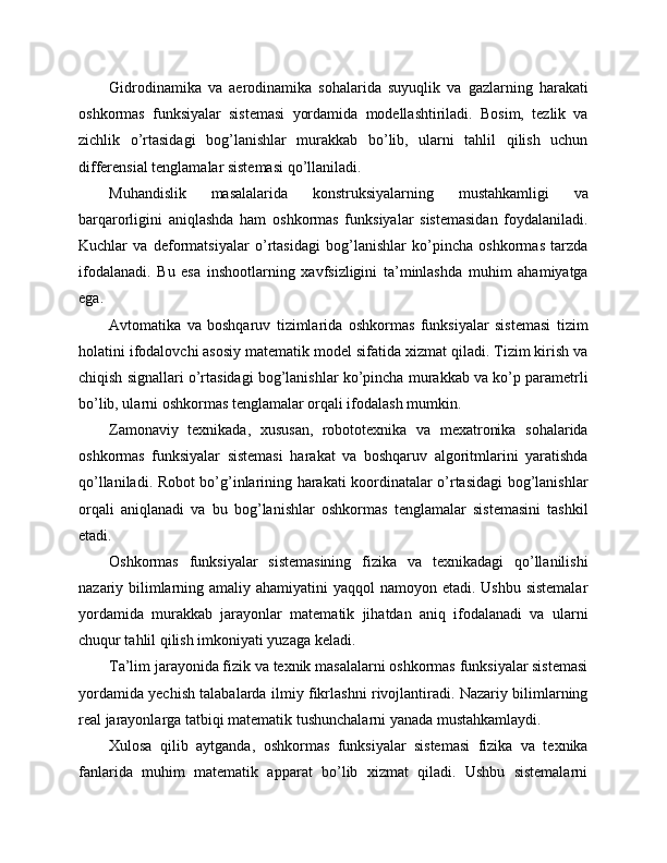 Gidrodinamika   va   aerodinamika   sohalarida   suyuqlik   va   gazlarning   harakati
oshkormas   funksiyalar   sistemasi   yordamida   modellashtiriladi.   Bosim,   tezlik   va
zichlik   o’rtasidagi   bog’lanishlar   murakkab   bo’lib,   ularni   tahlil   qilish   uchun
differensial tenglamalar sistemasi qo’llaniladi.
Muhandislik   masalalarida   konstruksiyalarning   mustahkamligi   va
barqarorligini   aniqlashda   ham   oshkormas   funksiyalar   sistemasidan   foydalaniladi.
Kuchlar   va   deformatsiyalar   o’rtasidagi   bog’lanishlar   ko’pincha   oshkormas   tarzda
ifodalanadi.   Bu   esa   inshootlarning   xavfsizligini   ta’minlashda   muhim   ahamiyatga
ega.
Avtomatika   va   boshqaruv   tizimlarida   oshkormas   funksiyalar   sistemasi   tizim
holatini ifodalovchi asosiy matematik model sifatida xizmat qiladi. Tizim kirish va
chiqish signallari o’rtasidagi bog’lanishlar ko’pincha murakkab va ko’p parametrli
bo’lib, ularni oshkormas tenglamalar orqali ifodalash mumkin.
Zamonaviy   texnikada,   xususan,   robototexnika   va   mexatronika   sohalarida
oshkormas   funksiyalar   sistemasi   harakat   va   boshqaruv   algoritmlarini   yaratishda
qo’llaniladi. Robot bo’g’inlarining harakati koordinatalar o’rtasidagi bog’lanishlar
orqali   aniqlanadi   va   bu   bog’lanishlar   oshkormas   tenglamalar   sistemasini   tashkil
etadi.
Oshkormas   funksiyalar   sistemasining   fizika   va   texnikadagi   qo’llanilishi
nazariy bilimlarning amaliy ahamiyatini yaqqol  namoyon etadi. Ushbu sistemalar
yordamida   murakkab   jarayonlar   matematik   jihatdan   aniq   ifodalanadi   va   ularni
chuqur tahlil qilish imkoniyati yuzaga keladi.
Ta’lim jarayonida fizik va texnik masalalarni oshkormas funksiyalar sistemasi
yordamida yechish talabalarda ilmiy fikrlashni rivojlantiradi. Nazariy bilimlarning
real jarayonlarga tatbiqi matematik tushunchalarni yanada mustahkamlaydi.
Xulosa   qilib   aytganda,   oshkormas   funksiyalar   sistemasi   fizika   va   texnika
fanlarida   muhim   matematik   apparat   bo’lib   xizmat   qiladi.   Ushbu   sistemalarni 