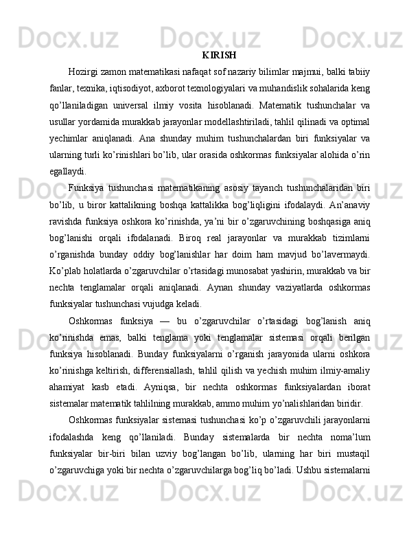 KIRISH
Hozirgi zamon matematikasi nafaqat sof nazariy bilimlar majmui, balki tabiiy
fanlar, texnika, iqtisodiyot, axborot texnologiyalari va muhandislik sohalarida keng
qo’llaniladigan   universal   ilmiy   vosita   hisoblanadi.   Matematik   tushunchalar   va
usullar yordamida murakkab jarayonlar modellashtiriladi, tahlil qilinadi va optimal
yechimlar   aniqlanadi.   Ana   shunday   muhim   tushunchalardan   biri   funksiyalar   va
ularning turli ko’rinishlari bo’lib, ular orasida oshkormas funksiyalar alohida o’rin
egallaydi.
Funksiya   tushunchasi   matematikaning   asosiy   tayanch   tushunchalaridan   biri
bo’lib,   u   biror   kattalikning   boshqa   kattalikka   bog’liqligini   ifodalaydi.   An’anaviy
ravishda  funksiya oshkora ko’rinishda, ya’ni bir  o’zgaruvchining boshqasiga  aniq
bog’lanishi   orqali   ifodalanadi.   Biroq   real   jarayonlar   va   murakkab   tizimlarni
o’rganishda   bunday   oddiy   bog’lanishlar   har   doim   ham   mavjud   bo’lavermaydi.
Ko’plab holatlarda o’zgaruvchilar o’rtasidagi munosabat yashirin, murakkab va bir
nechta   tenglamalar   orqali   aniqlanadi.   Aynan   shunday   vaziyatlarda   oshkormas
funksiyalar tushunchasi vujudga keladi.
Oshkormas   funksiya   —   bu   o’zgaruvchilar   o’rtasidagi   bog’lanish   aniq
ko’rinishda   emas,   balki   tenglama   yoki   tenglamalar   sistemasi   orqali   berilgan
funksiya   hisoblanadi.   Bunday   funksiyalarni   o’rganish   jarayonida   ularni   oshkora
ko’rinishga keltirish, differensiallash, tahlil qilish va yechish muhim ilmiy-amaliy
ahamiyat   kasb   etadi.   Ayniqsa,   bir   nechta   oshkormas   funksiyalardan   iborat
sistemalar matematik tahlilning murakkab, ammo muhim yo’nalishlaridan biridir.
Oshkormas funksiyalar sistemasi  tushunchasi  ko’p o’zgaruvchili jarayonlarni
ifodalashda   keng   qo’llaniladi.   Bunday   sistemalarda   bir   nechta   noma’lum
funksiyalar   bir-biri   bilan   uzviy   bog’langan   bo’lib,   ularning   har   biri   mustaqil
o’zgaruvchiga yoki bir nechta o’zgaruvchilarga bog’liq bo’ladi. Ushbu sistemalarni 