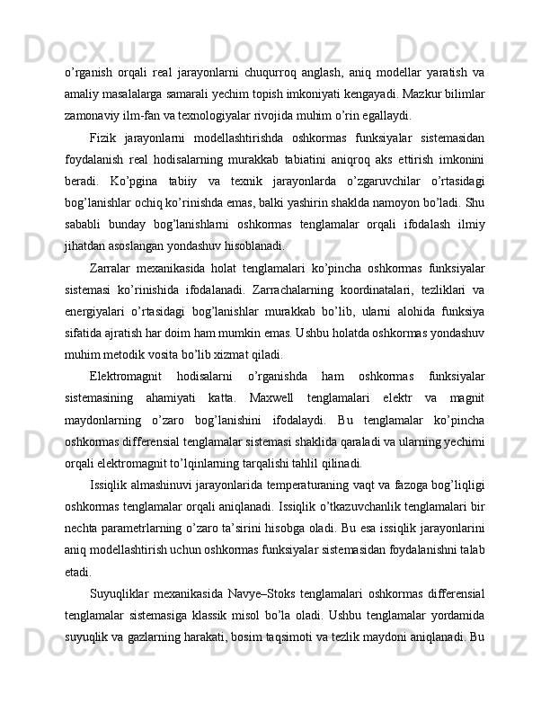 o’rganish   orqali   real   jarayonlarni   chuqurroq   anglash,   aniq   modellar   yaratish   va
amaliy masalalarga samarali yechim topish imkoniyati kengayadi. Mazkur bilimlar
zamonaviy ilm-fan va texnologiyalar rivojida muhim o’rin egallaydi.
Fizik   jarayonlarni   modellashtirishda   oshkormas   funksiyalar   sistemasidan
foydalanish   real   hodisalarning   murakkab   tabiatini   aniqroq   aks   ettirish   imkonini
beradi.   Ko’pgina   tabiiy   va   texnik   jarayonlarda   o’zgaruvchilar   o’rtasidagi
bog’lanishlar ochiq ko’rinishda emas, balki yashirin shaklda namoyon bo’ladi. Shu
sababli   bunday   bog’lanishlarni   oshkormas   tenglamalar   orqali   ifodalash   ilmiy
jihatdan asoslangan yondashuv hisoblanadi.
Zarralar   mexanikasida   holat   tenglamalari   ko’pincha   oshkormas   funksiyalar
sistemasi   ko’rinishida   ifodalanadi.   Zarrachalarning   koordinatalari,   tezliklari   va
energiyalari   o’rtasidagi   bog’lanishlar   murakkab   bo’lib,   ularni   alohida   funksiya
sifatida ajratish har doim ham mumkin emas. Ushbu holatda oshkormas yondashuv
muhim metodik vosita bo’lib xizmat qiladi.
Elektromagnit   hodisalarni   o’rganishda   ham   oshkormas   funksiyalar
sistemasining   ahamiyati   katta.   Maxwell   tenglamalari   elektr   va   magnit
maydonlarning   o’zaro   bog’lanishini   ifodalaydi.   Bu   tenglamalar   ko’pincha
oshkormas differensial tenglamalar sistemasi shaklida qaraladi va ularning yechimi
orqali elektromagnit to’lqinlarning tarqalishi tahlil qilinadi.
Issiqlik almashinuvi jarayonlarida temperaturaning vaqt va fazoga bog’liqligi
oshkormas tenglamalar orqali aniqlanadi. Issiqlik o’tkazuvchanlik tenglamalari bir
nechta parametrlarning o’zaro ta’sirini hisobga oladi. Bu esa issiqlik jarayonlarini
aniq modellashtirish uchun oshkormas funksiyalar sistemasidan foydalanishni talab
etadi.
Suyuqliklar   mexanikasida   Navye–Stoks   tenglamalari   oshkormas   differensial
tenglamalar   sistemasiga   klassik   misol   bo’la   oladi.   Ushbu   tenglamalar   yordamida
suyuqlik va gazlarning harakati, bosim taqsimoti va tezlik maydoni aniqlanadi. Bu 
