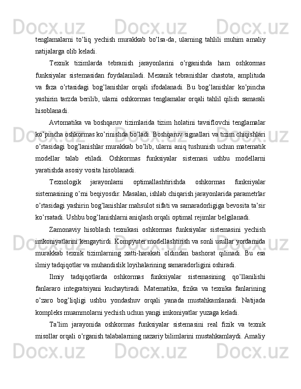 tenglamalarni   to’liq   yechish   murakkab   bo’lsa-da,   ularning   tahlili   muhim   amaliy
natijalarga olib keladi.
Texnik   tizimlarda   tebranish   jarayonlarini   o’rganishda   ham   oshkormas
funksiyalar   sistemasidan   foydalaniladi.   Mexanik   tebranishlar   chastota,   amplituda
va   faza   o’rtasidagi   bog’lanishlar   orqali   ifodalanadi.   Bu   bog’lanishlar   ko’pincha
yashirin   tarzda   berilib,   ularni   oshkormas   tenglamalar   orqali   tahlil   qilish   samarali
hisoblanadi.
Avtomatika   va   boshqaruv   tizimlarida   tizim   holatini   tavsiflovchi   tenglamalar
ko’pincha oshkormas ko’rinishda bo’ladi. Boshqaruv signallari va tizim chiqishlari
o’rtasidagi  bog’lanishlar murakkab bo’lib, ularni aniq tushunish uchun matematik
modellar   talab   etiladi.   Oshkormas   funksiyalar   sistemasi   ushbu   modellarni
yaratishda asosiy vosita hisoblanadi.
Texnologik   jarayonlarni   optimallashtirishda   oshkormas   funksiyalar
sistemasining o’rni beqiyosdir. Masalan, ishlab chiqarish jarayonlarida parametrlar
o’rtasidagi yashirin bog’lanishlar mahsulot sifati va samaradorligiga bevosita ta’sir
ko’rsatadi. Ushbu bog’lanishlarni aniqlash orqali optimal rejimlar belgilanadi.
Zamonaviy   hisoblash   texnikasi   oshkormas   funksiyalar   sistemasini   yechish
imkoniyatlarini kengaytirdi. Kompyuter modellashtirish va sonli usullar yordamida
murakkab   texnik   tizimlarning   xatti-harakati   oldindan   bashorat   qilinadi.   Bu   esa
ilmiy tadqiqotlar va muhandislik loyihalarining samaradorligini oshiradi.
Ilmiy   tadqiqotlarda   oshkormas   funksiyalar   sistemasining   qo’llanilishi
fanlararo   integratsiyani   kuchaytiradi.   Matematika,   fizika   va   texnika   fanlarining
o’zaro   bog’liqligi   ushbu   yondashuv   orqali   yanada   mustahkamlanadi.   Natijada
kompleks muammolarni yechish uchun yangi imkoniyatlar yuzaga keladi.
Ta’lim   jarayonida   oshkormas   funksiyalar   sistemasini   real   fizik   va   texnik
misollar orqali o’rganish talabalarning nazariy bilimlarini mustahkamlaydi. Amaliy 