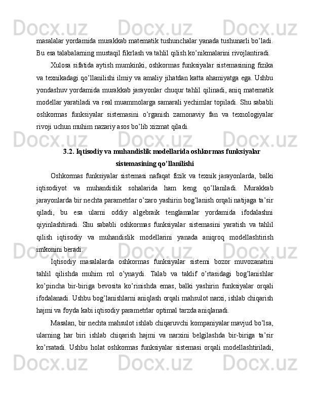masalalar yordamida murakkab matematik tushunchalar yanada tushunarli bo’ladi.
Bu esa talabalarning mustaqil fikrlash va tahlil qilish ko’nikmalarini rivojlantiradi.
Xulosa sifatida aytish mumkinki, oshkormas funksiyalar sistemasining  fizika
va texnikadagi qo’llanilishi ilmiy va amaliy jihatdan katta ahamiyatga ega. Ushbu
yondashuv yordamida murakkab jarayonlar chuqur tahlil qilinadi, aniq matematik
modellar yaratiladi va real muammolarga samarali yechimlar topiladi. Shu sababli
oshkormas   funksiyalar   sistemasini   o’rganish   zamonaviy   fan   va   texnologiyalar
rivoji uchun muhim nazariy asos bo’lib xizmat qiladi.
3.2. Iqtisodiy va muhandislik modellarida oshkormas funksiyalar
sistemasining qo’llanilishi
Oshkormas   funksiyalar   sistemasi   nafaqat   fizik   va   texnik   jarayonlarda,   balki
iqtisodiyot   va   muhandislik   sohalarida   ham   keng   qo’llaniladi.   Murakkab
jarayonlarda bir nechta parametrlar o’zaro yashirin bog’lanish orqali natijaga ta’sir
qiladi,   bu   esa   ularni   oddiy   algebraik   tenglamalar   yordamida   ifodalashni
qiyinlashtiradi.   Shu   sababli   oshkormas   funksiyalar   sistemasini   yaratish   va   tahlil
qilish   iqtisodiy   va   muhandislik   modellarini   yanada   aniqroq   modellashtirish
imkonini beradi.
Iqtisodiy   masalalarda   oshkormas   funksiyalar   sistemi   bozor   muvozanatini
tahlil   qilishda   muhim   rol   o’ynaydi.   Talab   va   taklif   o’rtasidagi   bog’lanishlar
ko’pincha   bir-biriga   bevosita   ko’rinishda   emas,   balki   yashirin   funksiyalar   orqali
ifodalanadi. Ushbu bog’lanishlarni aniqlash orqali mahsulot narxi, ishlab chiqarish
hajmi va foyda kabi iqtisodiy parametrlar optimal tarzda aniqlanadi.
Masalan, bir nechta mahsulot ishlab chiqaruvchi kompaniyalar mavjud bo’lsa,
ularning   har   biri   ishlab   chiqarish   hajmi   va   narxini   belgilashda   bir-biriga   ta’sir
ko’rsatadi.   Ushbu   holat   oshkormas   funksiyalar   sistemasi   orqali   modellashtiriladi, 