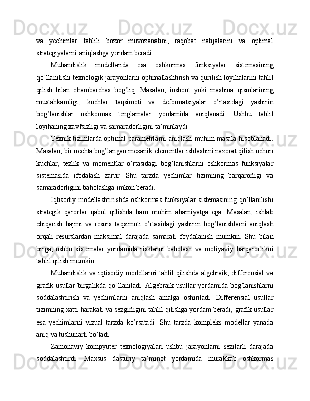 va   yechimlar   tahlili   bozor   muvozanatini,   raqobat   natijalarini   va   optimal
strategiyalarni aniqlashga yordam beradi.
Muhandislik   modellarida   esa   oshkormas   funksiyalar   sistemasining
qo’llanilishi texnologik jarayonlarni optimallashtirish va qurilish loyihalarini tahlil
qilish   bilan   chambarchas   bog’liq.   Masalan,   inshoot   yoki   mashina   qismlarining
mustahkamligi,   kuchlar   taqsimoti   va   deformatsiyalar   o’rtasidagi   yashirin
bog’lanishlar   oshkormas   tenglamalar   yordamida   aniqlanadi.   Ushbu   tahlil
loyihaning xavfsizligi va samaradorligini ta’minlaydi.
Texnik tizimlarda optimal parametrlarni aniqlash muhim masala hisoblanadi.
Masalan, bir nechta bog’langan mexanik elementlar ishlashini nazorat qilish uchun
kuchlar,   tezlik   va   momentlar   o’rtasidagi   bog’lanishlarni   oshkormas   funksiyalar
sistemasida   ifodalash   zarur.   Shu   tarzda   yechimlar   tizimning   barqarorligi   va
samaradorligini baholashga imkon beradi.
Iqtisodiy modellashtirishda oshkormas funksiyalar sistemasining qo’llanilishi
strategik   qarorlar   qabul   qilishda   ham   muhim   ahamiyatga   ega.   Masalan,   ishlab
chiqarish   hajmi   va   resurs   taqsimoti   o’rtasidagi   yashirin   bog’lanishlarni   aniqlash
orqali   resurslardan   maksimal   darajada   samarali   foydalanish   mumkin.   Shu   bilan
birga,   ushbu   sistemalar   yordamida   risklarni   baholash   va   moliyaviy   barqarorlikni
tahlil qilish mumkin.
Muhandislik   va   iqtisodiy   modellarni   tahlil   qilishda   algebraik,  differensial   va
grafik usullar birgalikda qo’llaniladi. Algebraik usullar yordamida bog’lanishlarni
soddalashtirish   va   yechimlarni   aniqlash   amalga   oshiriladi.   Differensial   usullar
tizimning xatti-harakati va sezgirligini tahlil qilishga yordam beradi, grafik usullar
esa   yechimlarni   vizual   tarzda   ko’rsatadi.   Shu   tarzda   kompleks   modellar   yanada
aniq va tushunarli bo’ladi.
Zamonaviy   kompyuter   texnologiyalari   ushbu   jarayonlarni   sezilarli   darajada
soddalashtirdi.   Maxsus   dasturiy   ta’minot   yordamida   murakkab   oshkormas 