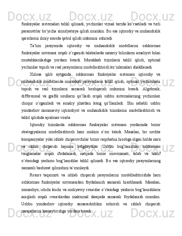 funksiyalar  sistemalari  tahlil   qilinadi,  yechimlar  vizual   tarzda ko’rsatiladi   va turli
parametrlar bo’yicha simulyatsiya qilish mumkin. Bu esa iqtisodiy va muhandislik
qarorlarini ilmiy asosda qabul qilish imkonini oshiradi.
Ta’lim   jarayonida   iqtisodiy   va   muhandislik   modellarini   oshkormas
funksiyalar sistemasi orqali o’rganish talabalarda nazariy bilimlarni amaliyot bilan
mustahkamlashga   yordam   beradi.   Murakkab   tizimlarni   tahlil   qilish,   optimal
yechimlar topish va real jarayonlarni modellashtirish ko’nikmalari shakllanadi.
Xulosa   qilib   aytganda,   oshkormas   funksiyalar   sistemasi   iqtisodiy   va
muhandislik  modellarida  murakkab   jarayonlarni  tahlil   qilish,  optimal  yechimlarni
topish   va   real   tizimlarni   samarali   boshqarish   imkonini   beradi.   Algebraik,
differensial   va   grafik   usullarni   qo’llash   orqali   ushbu   sistemalarning   yechimlari
chuqur   o’rganiladi   va   amaliy   jihatdan   keng   qo’llaniladi.   Shu   sababli   ushbu
yondashuv   zamonaviy   iqtisodiyot   va   muhandislik   tizimlarini   modellashtirish   va
tahlil qilishda ajralmas vosita 
Iqtisodiy   tizimlarda   oshkormas   funksiyalar   sistemasi   yordamida   bozor
strategiyalarini   modellashtirish   ham   muhim   o’rin   tutadi.   Masalan,   bir   nechta
kompaniyalar yoki ishlab chiqaruvchilar bozor raqobatini hisobga olgan holda narx
va   ishlab   chiqarish   hajmini   belgilaydilar.   Ushbu   bog’lanishlar   oshkormas
tenglamalar   orqali   ifodalanadi,   natijada   bozor   muvozanati,   talab   va   taklif
o’rtasidagi   yashirin   bog’lanishlar   tahlil   qilinadi.   Bu   esa   iqtisodiy   jarayonlarning
samarali bashorat qilinishini ta’minlaydi.
Resurs   taqsimoti   va   ishlab   chiqarish   jarayonlarini   modellashtirishda   ham
oshkormas   funksiyalar   sistemasidan   foydalanish   samarali   hisoblanadi.   Masalan,
xomashyo, ishchi kuchi va moliyaviy resurslar o’rtasidagi yashirin bog’lanishlarni
aniqlash   orqali   resurslardan   maksimal   darajada   samarali   foydalanish   mumkin.
Ushbu   yondashuv   iqtisodiy   samaradorlikni   oshirish   va   ishlab   chiqarish
xarajatlarini kamaytirishga yordam beradi. 