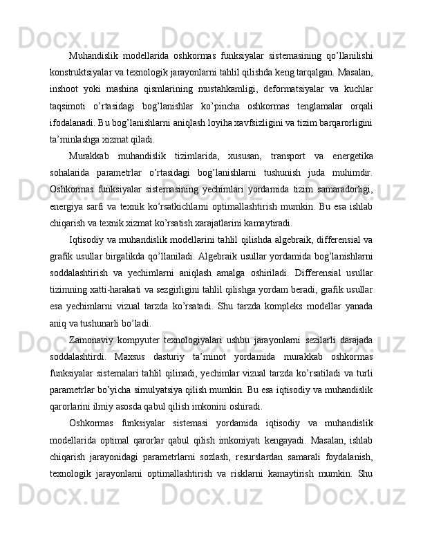 Muhandislik   modellarida   oshkormas   funksiyalar   sistemasining   qo’llanilishi
konstruktsiyalar va texnologik jarayonlarni tahlil qilishda keng tarqalgan. Masalan,
inshoot   yoki   mashina   qismlarining   mustahkamligi,   deformatsiyalar   va   kuchlar
taqsimoti   o’rtasidagi   bog’lanishlar   ko’pincha   oshkormas   tenglamalar   orqali
ifodalanadi. Bu bog’lanishlarni aniqlash loyiha xavfsizligini va tizim barqarorligini
ta’minlashga xizmat qiladi.
Murakkab   muhandislik   tizimlarida,   xususan,   transport   va   energetika
sohalarida   parametrlar   o’rtasidagi   bog’lanishlarni   tushunish   juda   muhimdir.
Oshkormas   funksiyalar   sistemasining   yechimlari   yordamida   tizim   samaradorligi,
energiya   sarfi   va   texnik   ko’rsatkichlarni   optimallashtirish   mumkin.   Bu   esa   ishlab
chiqarish va texnik xizmat ko’rsatish xarajatlarini kamaytiradi.
Iqtisodiy va muhandislik modellarini tahlil qilishda algebraik, differensial va
grafik usullar birgalikda qo’llaniladi. Algebraik usullar yordamida bog’lanishlarni
soddalashtirish   va   yechimlarni   aniqlash   amalga   oshiriladi.   Differensial   usullar
tizimning xatti-harakati va sezgirligini tahlil qilishga yordam beradi, grafik usullar
esa   yechimlarni   vizual   tarzda   ko’rsatadi.   Shu   tarzda   kompleks   modellar   yanada
aniq va tushunarli bo’ladi.
Zamonaviy   kompyuter   texnologiyalari   ushbu   jarayonlarni   sezilarli   darajada
soddalashtirdi.   Maxsus   dasturiy   ta’minot   yordamida   murakkab   oshkormas
funksiyalar  sistemalari  tahlil   qilinadi,  yechimlar  vizual   tarzda ko’rsatiladi   va turli
parametrlar bo’yicha simulyatsiya qilish mumkin. Bu esa iqtisodiy va muhandislik
qarorlarini ilmiy asosda qabul qilish imkonini oshiradi.
Oshkormas   funksiyalar   sistemasi   yordamida   iqtisodiy   va   muhandislik
modellarida   optimal   qarorlar   qabul   qilish   imkoniyati   kengayadi.   Masalan,   ishlab
chiqarish   jarayonidagi   parametrlarni   sozlash,   resurslardan   samarali   foydalanish,
texnologik   jarayonlarni   optimallashtirish   va   risklarni   kamaytirish   mumkin.   Shu 