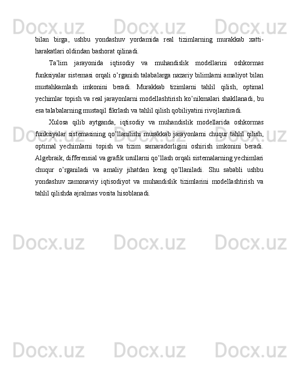 bilan   birga,   ushbu   yondashuv   yordamida   real   tizimlarning   murakkab   xatti-
harakatlari oldindan bashorat qilinadi.
Ta’lim   jarayonida   iqtisodiy   va   muhandislik   modellarini   oshkormas
funksiyalar sistemasi orqali o’rganish talabalarga nazariy bilimlarni amaliyot bilan
mustahkamlash   imkonini   beradi.   Murakkab   tizimlarni   tahlil   qilish,   optimal
yechimlar topish va real jarayonlarni modellashtirish ko’nikmalari shakllanadi, bu
esa talabalarning mustaqil fikrlash va tahlil qilish qobiliyatini rivojlantiradi.
Xulosa   qilib   aytganda,   iqtisodiy   va   muhandislik   modellarida   oshkormas
funksiyalar   sistemasining  qo’llanilishi   murakkab   jarayonlarni  chuqur   tahlil   qilish,
optimal   yechimlarni   topish   va   tizim   samaradorligini   oshirish   imkonini   beradi.
Algebraik, differensial va grafik usullarni qo’llash orqali sistemalarning yechimlari
chuqur   o’rganiladi   va   amaliy   jihatdan   keng   qo’llaniladi.   Shu   sababli   ushbu
yondashuv   zamonaviy   iqtisodiyot   va   muhandislik   tizimlarini   modellashtirish   va
tahlil qilishda ajralmas vosita hisoblanadi. 