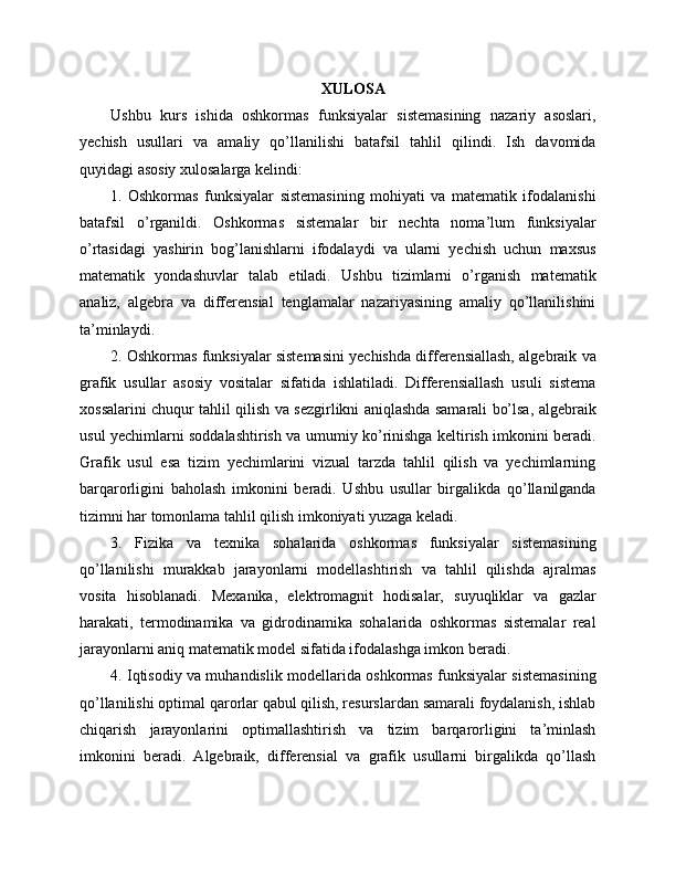 XULOSA
Ushbu   kurs   ishida   oshkormas   funksiyalar   sistemasining   nazariy   asoslari,
yechish   usullari   va   amaliy   qo’llanilishi   batafsil   tahlil   qilindi.   Ish   davomida
quyidagi asosiy xulosalarga kelindi:
1.   Oshkormas   funksiyalar   sistemasining   mohiyati   va   matematik   ifodalanishi
batafsil   o’rganildi.   Oshkormas   sistemalar   bir   nechta   noma’lum   funksiyalar
o’rtasidagi   yashirin   bog’lanishlarni   ifodalaydi   va   ularni   yechish   uchun   maxsus
matematik   yondashuvlar   talab   etiladi.   Ushbu   tizimlarni   o’rganish   matematik
analiz,   algebra   va   differensial   tenglamalar   nazariyasining   amaliy   qo’llanilishini
ta’minlaydi.
2. Oshkormas funksiyalar sistemasini yechishda differensiallash, algebraik va
grafik   usullar   asosiy   vositalar   sifatida   ishlatiladi.   Differensiallash   usuli   sistema
xossalarini chuqur tahlil qilish va sezgirlikni aniqlashda samarali bo’lsa, algebraik
usul yechimlarni soddalashtirish va umumiy ko’rinishga keltirish imkonini beradi.
Grafik   usul   esa   tizim   yechimlarini   vizual   tarzda   tahlil   qilish   va   yechimlarning
barqarorligini   baholash   imkonini   beradi.   Ushbu   usullar   birgalikda   qo’llanilganda
tizimni har tomonlama tahlil qilish imkoniyati yuzaga keladi.
3.   Fizika   va   texnika   sohalarida   oshkormas   funksiyalar   sistemasining
qo’llanilishi   murakkab   jarayonlarni   modellashtirish   va   tahlil   qilishda   ajralmas
vosita   hisoblanadi.   Mexanika,   elektromagnit   hodisalar,   suyuqliklar   va   gazlar
harakati,   termodinamika   va   gidrodinamika   sohalarida   oshkormas   sistemalar   real
jarayonlarni aniq matematik model sifatida ifodalashga imkon beradi.
4. Iqtisodiy va muhandislik modellarida oshkormas funksiyalar sistemasining
qo’llanilishi optimal qarorlar qabul qilish, resurslardan samarali foydalanish, ishlab
chiqarish   jarayonlarini   optimallashtirish   va   tizim   barqarorligini   ta’minlash
imkonini   beradi.   Algebraik,   differensial   va   grafik   usullarni   birgalikda   qo’llash 