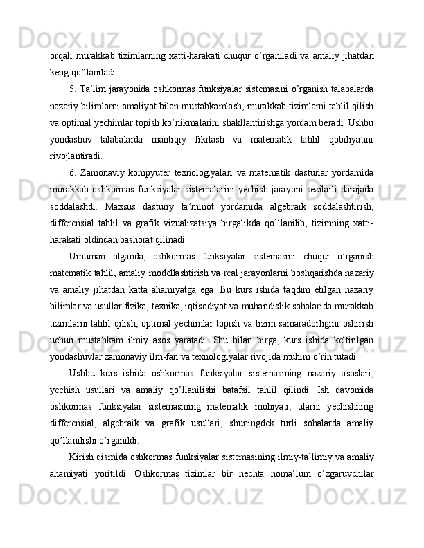 orqali   murakkab  tizimlarning xatti-harakati  chuqur  o’rganiladi  va  amaliy jihatdan
keng qo’llaniladi.
5. Ta’lim jarayonida oshkormas funksiyalar sistemasini o’rganish talabalarda
nazariy bilimlarni amaliyot bilan mustahkamlash, murakkab tizimlarni tahlil qilish
va optimal yechimlar topish ko’nikmalarini shakllantirishga yordam beradi. Ushbu
yondashuv   talabalarda   mantiqiy   fikrlash   va   matematik   tahlil   qobiliyatini
rivojlantiradi.
6.   Zamonaviy   kompyuter   texnologiyalari   va   matematik   dasturlar   yordamida
murakkab   oshkormas   funksiyalar   sistemalarini   yechish   jarayoni   sezilarli   darajada
soddalashdi.   Maxsus   dasturiy   ta’minot   yordamida   algebraik   soddalashtirish,
differensial   tahlil   va   grafik   vizualizatsiya   birgalikda   qo’llanilib,   tizimning   xatti-
harakati oldindan bashorat qilinadi.
Umuman   olganda,   oshkormas   funksiyalar   sistemasini   chuqur   o’rganish
matematik tahlil, amaliy modellashtirish va real jarayonlarni boshqarishda nazariy
va   amaliy   jihatdan   katta   ahamiyatga   ega.   Bu   kurs   ishida   taqdim   etilgan   nazariy
bilimlar va usullar fizika, texnika, iqtisodiyot va muhandislik sohalarida murakkab
tizimlarni tahlil qilish, optimal yechimlar topish va tizim samaradorligini oshirish
uchun   mustahkam   ilmiy   asos   yaratadi.   Shu   bilan   birga,   kurs   ishida   keltirilgan
yondashuvlar zamonaviy ilm-fan va texnologiyalar rivojida muhim o’rin tutadi.
Ushbu   kurs   ishida   oshkormas   funksiyalar   sistemasining   nazariy   asoslari,
yechish   usullari   va   amaliy   qo’llanilishi   batafsil   tahlil   qilindi.   Ish   davomida
oshkormas   funksiyalar   sistemasining   matematik   mohiyati,   ularni   yechishning
differensial,   algebraik   va   grafik   usullari,   shuningdek   turli   sohalarda   amaliy
qo’llanilishi o’rganildi.
Kirish qismida oshkormas funksiyalar sistemasining ilmiy-ta’limiy va amaliy
ahamiyati   yoritildi.   Oshkormas   tizimlar   bir   nechta   noma’lum   o’zgaruvchilar 