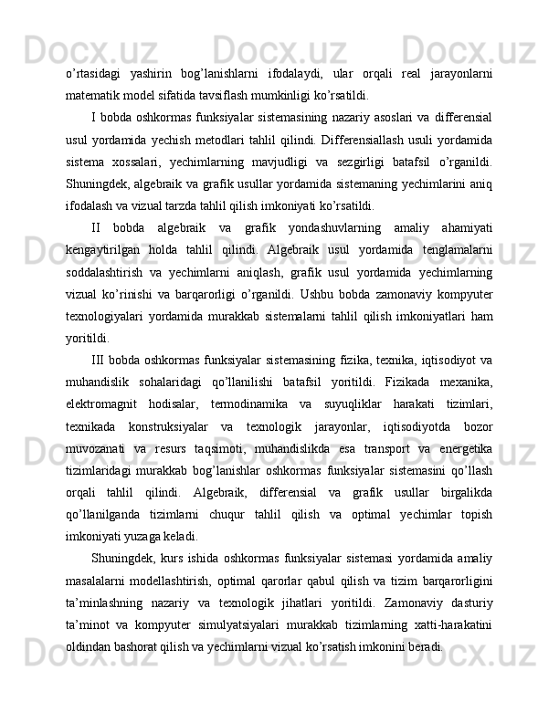o’rtasidagi   yashirin   bog’lanishlarni   ifodalaydi,   ular   orqali   real   jarayonlarni
matematik model sifatida tavsiflash mumkinligi ko’rsatildi.
I  bobda   oshkormas  funksiyalar  sistemasining  nazariy  asoslari  va  differensial
usul   yordamida   yechish   metodlari   tahlil   qilindi.   Differensiallash   usuli   yordamida
sistema   xossalari,   yechimlarning   mavjudligi   va   sezgirligi   batafsil   o’rganildi.
Shuningdek, algebraik va grafik usullar  yordamida sistemaning yechimlarini  aniq
ifodalash va vizual tarzda tahlil qilish imkoniyati ko’rsatildi.
II   bobda   algebraik   va   grafik   yondashuvlarning   amaliy   ahamiyati
kengaytirilgan   holda   tahlil   qilindi.   Algebraik   usul   yordamida   tenglamalarni
soddalashtirish   va   yechimlarni   aniqlash,   grafik   usul   yordamida   yechimlarning
vizual   ko’rinishi   va   barqarorligi   o’rganildi.   Ushbu   bobda   zamonaviy   kompyuter
texnologiyalari   yordamida   murakkab   sistemalarni   tahlil   qilish   imkoniyatlari   ham
yoritildi.
III bobda oshkormas funksiyalar  sistemasining  fizika, texnika, iqtisodiyot  va
muhandislik   sohalaridagi   qo’llanilishi   batafsil   yoritildi.   Fizikada   mexanika,
elektromagnit   hodisalar,   termodinamika   va   suyuqliklar   harakati   tizimlari,
texnikada   konstruksiyalar   va   texnologik   jarayonlar,   iqtisodiyotda   bozor
muvozanati   va   resurs   taqsimoti,   muhandislikda   esa   transport   va   energetika
tizimlaridagi   murakkab   bog’lanishlar   oshkormas   funksiyalar   sistemasini   qo’llash
orqali   tahlil   qilindi.   Algebraik,   differensial   va   grafik   usullar   birgalikda
qo’llanilganda   tizimlarni   chuqur   tahlil   qilish   va   optimal   yechimlar   topish
imkoniyati yuzaga keladi.
Shuningdek,   kurs   ishida   oshkormas   funksiyalar   sistemasi   yordamida   amaliy
masalalarni   modellashtirish,   optimal   qarorlar   qabul   qilish   va   tizim   barqarorligini
ta’minlashning   nazariy   va   texnologik   jihatlari   yoritildi.   Zamonaviy   dasturiy
ta’minot   va   kompyuter   simulyatsiyalari   murakkab   tizimlarning   xatti-harakatini
oldindan bashorat qilish va yechimlarni vizual ko’rsatish imkonini beradi. 