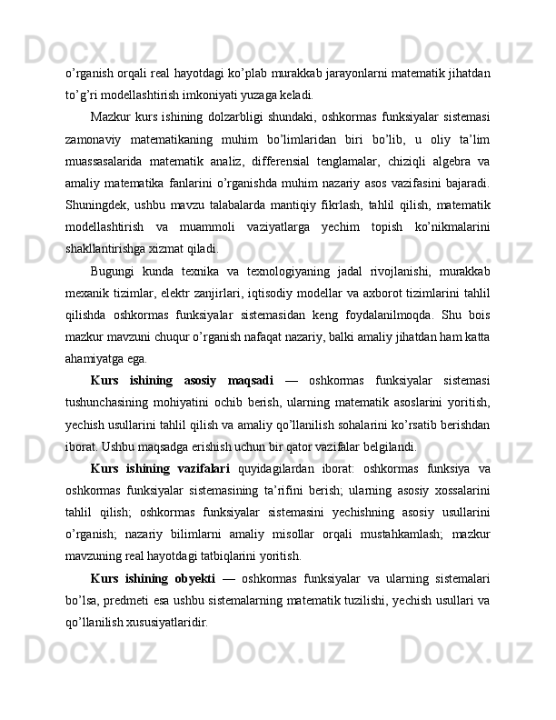 o’rganish orqali real hayotdagi ko’plab murakkab jarayonlarni matematik jihatdan
to’g’ri modellashtirish imkoniyati yuzaga keladi.
Mazkur   kurs   ishining   dolzarbligi   shundaki,   oshkormas   funksiyalar   sistemasi
zamonaviy   matematikaning   muhim   bo’limlaridan   biri   bo’lib,   u   oliy   ta’lim
muassasalarida   matematik   analiz,   differensial   tenglamalar,   chiziqli   algebra   va
amaliy   matematika   fanlarini   o’rganishda   muhim   nazariy   asos   vazifasini   bajaradi.
Shuningdek,   ushbu   mavzu   talabalarda   mantiqiy   fikrlash,   tahlil   qilish,   matematik
modellashtirish   va   muammoli   vaziyatlarga   yechim   topish   ko’nikmalarini
shakllantirishga xizmat qiladi.
Bugungi   kunda   texnika   va   texnologiyaning   jadal   rivojlanishi,   murakkab
mexanik  tizimlar,  elektr  zanjirlari,  iqtisodiy   modellar  va   axborot  tizimlarini   tahlil
qilishda   oshkormas   funksiyalar   sistemasidan   keng   foydalanilmoqda.   Shu   bois
mazkur mavzuni chuqur o’rganish nafaqat nazariy, balki amaliy jihatdan ham katta
ahamiyatga ega.
Kurs   ishining   asosiy   maqsadi   —   oshkormas   funksiyalar   sistemasi
tushunchasining   mohiyatini   ochib   berish,   ularning   matematik   asoslarini   yoritish,
yechish usullarini tahlil qilish va amaliy qo’llanilish sohalarini ko’rsatib berishdan
iborat. Ushbu maqsadga erishish uchun bir qator vazifalar belgilandi.
Kurs   ishining   vazifalari   quyidagilardan   iborat:   oshkormas   funksiya   va
oshkormas   funksiyalar   sistemasining   ta’rifini   berish;   ularning   asosiy   xossalarini
tahlil   qilish;   oshkormas   funksiyalar   sistemasini   yechishning   asosiy   usullarini
o’rganish;   nazariy   bilimlarni   amaliy   misollar   orqali   mustahkamlash;   mazkur
mavzuning real hayotdagi tatbiqlarini yoritish.
Kurs   ishining   obyekti   —   oshkormas   funksiyalar   va   ularning   sistemalari
bo’lsa, predmeti esa ushbu sistemalarning matematik tuzilishi, yechish usullari va
qo’llanilish xususiyatlaridir. 