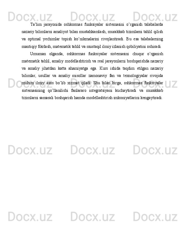 Ta’lim   jarayonida   oshkormas   funksiyalar   sistemasini   o’rganish   talabalarda
nazariy bilimlarni amaliyot bilan mustahkamlash, murakkab tizimlarni tahlil qilish
va   optimal   yechimlar   topish   ko’nikmalarini   rivojlantiradi.   Bu   esa   talabalarning
mantiqiy fikrlash, matematik tahlil va mustaqil ilmiy izlanish qobiliyatini oshiradi.
Umuman   olganda,   oshkormas   funksiyalar   sistemasini   chuqur   o’rganish
matematik tahlil, amaliy modellashtirish va real jarayonlarni boshqarishda nazariy
va   amaliy   jihatdan   katta   ahamiyatga   ega.   Kurs   ishida   taqdim   etilgan   nazariy
bilimlar,   usullar   va   amaliy   misollar   zamonaviy   fan   va   texnologiyalar   rivojida
muhim   ilmiy   asos   bo’lib   xizmat   qiladi.   Shu   bilan   birga,   oshkormas   funksiyalar
sistemasining   qo’llanilishi   fanlararo   integratsiyani   kuchaytiradi   va   murakkab
tizimlarni samarali boshqarish hamda modellashtirish imkoniyatlarini kengaytiradi. 