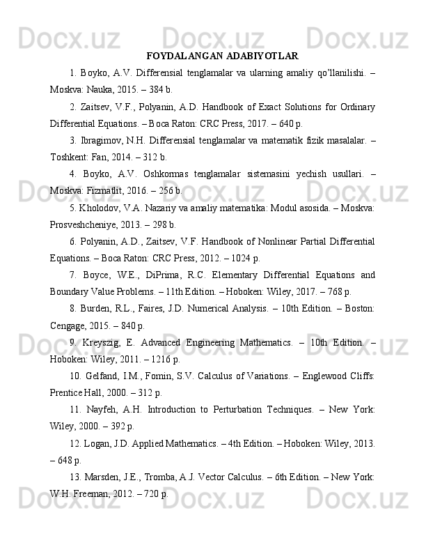 FOYDALANGAN ADABIYOTLAR
1.   Boyko,   A.V.   Differensial   tenglamalar   va   ularning   amaliy   qo’llanilishi.   –
Moskva: Nauka, 2015. – 384 b.
2.   Zaitsev,   V.F.,   Polyanin,   A.D.   Handbook   of   Exact   Solutions   for   Ordinary
Differential Equations. – Boca Raton: CRC Press, 2017. – 640 p.
3.  Ibragimov,   N.H.   Differensial   tenglamalar   va   matematik  fizik  masalalar.   –
Toshkent: Fan, 2014. – 312 b.
4.   Boyko,   A.V.   Oshkormas   tenglamalar   sistemasini   yechish   usullari.   –
Moskva: Fizmatlit, 2016. – 256 b.
5. Kholodov, V.A. Nazariy va amaliy matematika: Modul asosida. – Moskva:
Prosveshcheniye, 2013. – 298 b.
6.   Polyanin,   A.D.,   Zaitsev,   V.F.   Handbook   of   Nonlinear   Partial   Differential
Equations. – Boca Raton: CRC Press, 2012. – 1024 p.
7.   Boyce,   W.E.,   DiPrima,   R.C.   Elementary   Differential   Equations   and
Boundary Value Problems. – 11th Edition. – Hoboken: Wiley, 2017. – 768 p.
8.   Burden,   R.L.,   Faires,   J.D.   Numerical   Analysis.   –   10th   Edition.   –   Boston:
Cengage, 2015. – 840 p.
9.   Kreyszig,   E.   Advanced   Engineering   Mathematics.   –   10th   Edition.   –
Hoboken: Wiley, 2011. – 1216 p.
10.   Gelfand,   I.M.,   Fomin,   S.V.   Calculus   of   Variations.   –   Englewood   Cliffs:
Prentice Hall, 2000. – 312 p.
11.   Nayfeh,   A.H.   Introduction   to   Perturbation   Techniques.   –   New   York:
Wiley, 2000. – 392 p.
12. Logan, J.D. Applied Mathematics. – 4th Edition. – Hoboken: Wiley, 2013.
– 648 p.
13. Marsden, J.E., Tromba, A.J. Vector Calculus. – 6th Edition. – New York:
W.H. Freeman, 2012. – 720 p. 