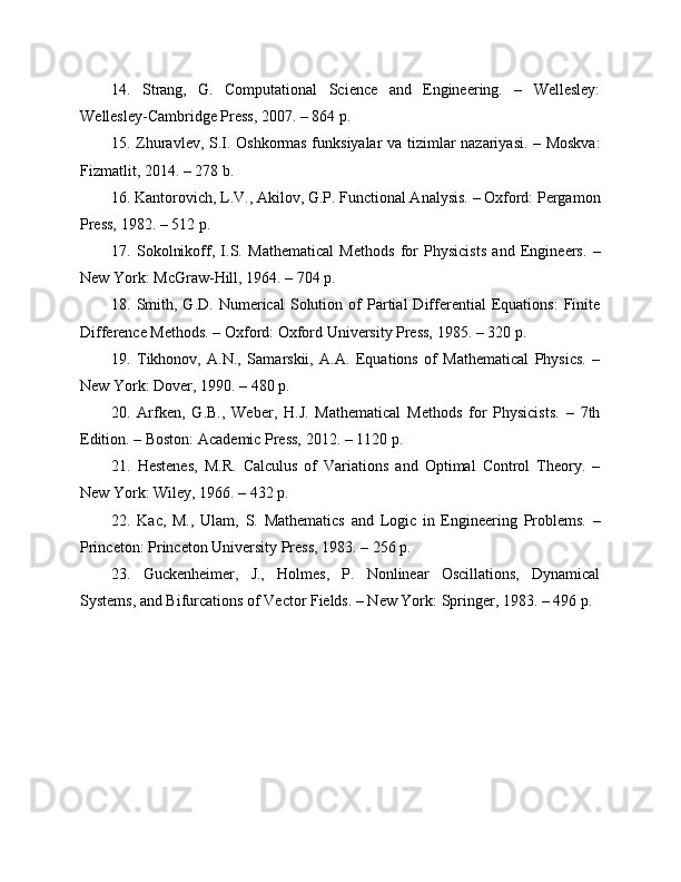 14.   Strang,   G.   Computational   Science   and   Engineering.   –   Wellesley:
Wellesley-Cambridge Press, 2007. – 864 p.
15. Zhuravlev, S.I. Oshkormas funksiyalar va tizimlar nazariyasi. – Moskva:
Fizmatlit, 2014. – 278 b.
16. Kantorovich, L.V., Akilov, G.P. Functional Analysis. – Oxford: Pergamon
Press, 1982. – 512 p.
17.   Sokolnikoff,   I.S.   Mathematical   Methods   for   Physicists   and   Engineers.   –
New York: McGraw-Hill, 1964. – 704 p.
18.  Smith,  G.D.   Numerical   Solution   of   Partial   Differential   Equations:   Finite
Difference Methods. – Oxford: Oxford University Press, 1985. – 320 p.
19.   Tikhonov,   A.N.,   Samarskii,   A.A.   Equations   of   Mathematical   Physics.   –
New York: Dover, 1990. – 480 p.
20.   Arfken,   G.B.,   Weber,   H.J.   Mathematical   Methods   for   Physicists.   –   7th
Edition. – Boston: Academic Press, 2012. – 1120 p.
21.   Hestenes,   M.R.   Calculus   of   Variations   and   Optimal   Control   Theory.   –
New York: Wiley, 1966. – 432 p.
22.   Kac,   M.,   Ulam,   S.   Mathematics   and   Logic   in   Engineering   Problems.   –
Princeton: Princeton University Press, 1983. – 256 p.
23.   Guckenheimer,   J.,   Holmes,   P.   Nonlinear   Oscillations,   Dynamical
Systems, and Bifurcations of Vector Fields. – New York: Springer, 1983. – 496 p. 