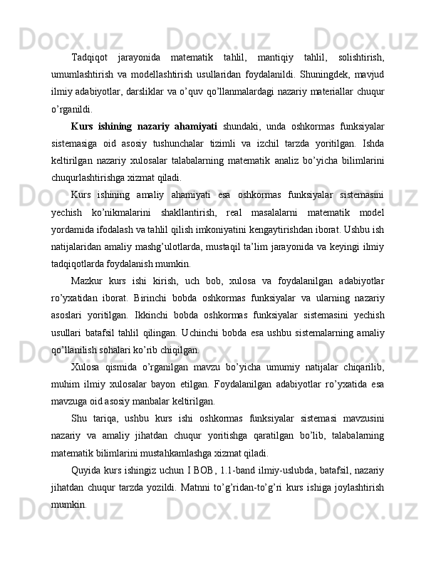 Tadqiqot   jarayonida   matematik   tahlil,   mantiqiy   tahlil,   solishtirish,
umumlashtirish   va   modellashtirish   usullaridan   foydalanildi.   Shuningdek,   mavjud
ilmiy adabiyotlar, darsliklar va o’quv qo’llanmalardagi nazariy materiallar chuqur
o’rganildi.
Kurs   ishining   nazariy   ahamiyati   shundaki,   unda   oshkormas   funksiyalar
sistemasiga   oid   asosiy   tushunchalar   tizimli   va   izchil   tarzda   yoritilgan.   Ishda
keltirilgan   nazariy   xulosalar   talabalarning   matematik   analiz   bo’yicha   bilimlarini
chuqurlashtirishga xizmat qiladi.
Kurs   ishining   amaliy   ahamiyati   esa   oshkormas   funksiyalar   sistemasini
yechish   ko’nikmalarini   shakllantirish,   real   masalalarni   matematik   model
yordamida ifodalash va tahlil qilish imkoniyatini kengaytirishdan iborat. Ushbu ish
natijalaridan  amaliy  mashg’ulotlarda,  mustaqil   ta’lim   jarayonida  va  keyingi  ilmiy
tadqiqotlarda foydalanish mumkin.
Mazkur   kurs   ishi   kirish,   uch   bob,   xulosa   va   foydalanilgan   adabiyotlar
ro’yxatidan   iborat.   Birinchi   bobda   oshkormas   funksiyalar   va   ularning   nazariy
asoslari   yoritilgan.   Ikkinchi   bobda   oshkormas   funksiyalar   sistemasini   yechish
usullari   batafsil   tahlil   qilingan.   Uchinchi   bobda   esa   ushbu   sistemalarning   amaliy
qo’llanilish sohalari ko’rib chiqilgan.
Xulosa   qismida   o’rganilgan   mavzu   bo’yicha   umumiy   natijalar   chiqarilib,
muhim   ilmiy   xulosalar   bayon   etilgan.   Foydalanilgan   adabiyotlar   ro’yxatida   esa
mavzuga oid asosiy manbalar keltirilgan.
Shu   tariqa,   ushbu   kurs   ishi   oshkormas   funksiyalar   sistemasi   mavzusini
nazariy   va   amaliy   jihatdan   chuqur   yoritishga   qaratilgan   bo’lib,   talabalarning
matematik bilimlarini mustahkamlashga xizmat qiladi.
Quyida kurs ishingiz uchun I BOB, 1.1-band ilmiy-uslubda, batafsil, nazariy
jihatdan   chuqur   tarzda   yozildi.   Matnni   to’g’ridan-to’g’ri   kurs   ishiga   joylashtirish
mumkin. 