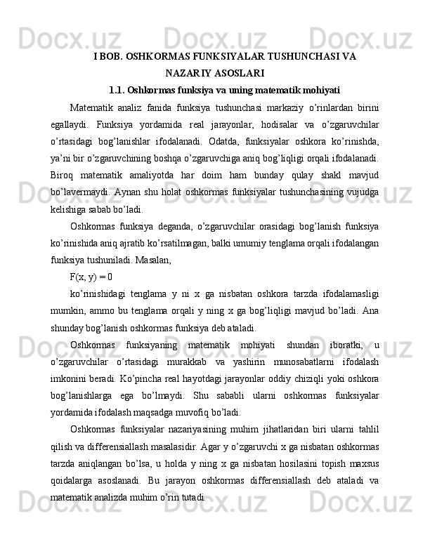 I BOB. OSHKORMAS FUNKSIYALAR TUSHUNCHASI VA
NAZARIY ASOSLARI
1.1. Oshkormas funksiya va uning matematik mohiyati
Matematik   analiz   fanida   funksiya   tushunchasi   markaziy   o’rinlardan   birini
egallaydi.   Funksiya   yordamida   real   jarayonlar,   hodisalar   va   o’zgaruvchilar
o’rtasidagi   bog’lanishlar   ifodalanadi.   Odatda,   funksiyalar   oshkora   ko’rinishda,
ya’ni bir o’zgaruvchining boshqa o’zgaruvchiga aniq bog’liqligi orqali ifodalanadi.
Biroq   matematik   amaliyotda   har   doim   ham   bunday   qulay   shakl   mavjud
bo’lavermaydi.   Aynan   shu   holat   oshkormas   funksiyalar   tushunchasining   vujudga
kelishiga sabab bo’ladi.
Oshkormas   funksiya   deganda,   o’zgaruvchilar   orasidagi   bog’lanish   funksiya
ko’rinishida aniq ajratib ko’rsatilmagan, balki umumiy tenglama orqali ifodalangan
funksiya tushuniladi. Masalan,
F(x, y) = 0
ko’rinishidagi   tenglama   y   ni   x   ga   nisbatan   oshkora   tarzda   ifodalamasligi
mumkin,   ammo   bu   tenglama   orqali   y   ning   x   ga   bog’liqligi   mavjud   bo’ladi.   Ana
shunday bog’lanish oshkormas funksiya deb ataladi.
Oshkormas   funksiyaning   matematik   mohiyati   shundan   iboratki,   u
o’zgaruvchilar   o’rtasidagi   murakkab   va   yashirin   munosabatlarni   ifodalash
imkonini  beradi. Ko’pincha real  hayotdagi  jarayonlar  oddiy chiziqli  yoki oshkora
bog’lanishlarga   ega   bo’lmaydi.   Shu   sababli   ularni   oshkormas   funksiyalar
yordamida ifodalash maqsadga muvofiq bo’ladi.
Oshkormas   funksiyalar   nazariyasining   muhim   jihatlaridan   biri   ularni   tahlil
qilish va differensiallash masalasidir. Agar y o’zgaruvchi x ga nisbatan oshkormas
tarzda   aniqlangan   bo’lsa,   u   holda   y   ning   x   ga   nisbatan   hosilasini   topish   maxsus
qoidalarga   asoslanadi.   Bu   jarayon   oshkormas   differensiallash   deb   ataladi   va
matematik analizda muhim o’rin tutadi. 