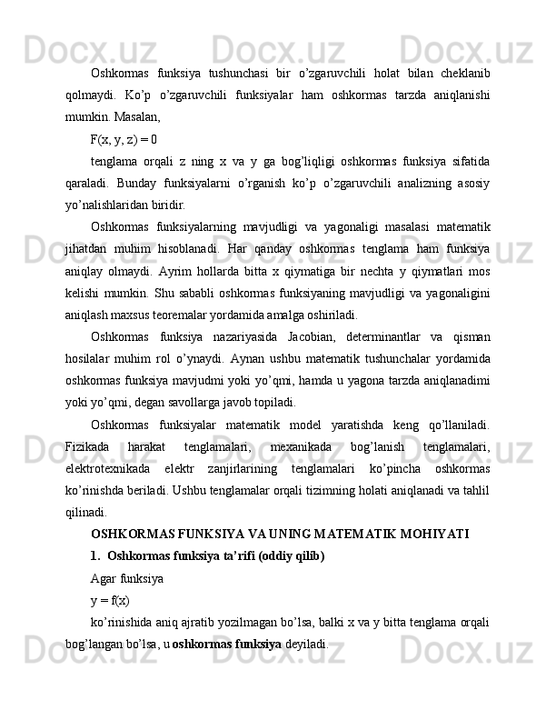 Oshkormas   funksiya   tushunchasi   bir   o’zgaruvchili   holat   bilan   cheklanib
qolmaydi.   Ko’p   o’zgaruvchili   funksiyalar   ham   oshkormas   tarzda   aniqlanishi
mumkin. Masalan,
F(x, y, z) = 0
tenglama   orqali   z   ning   x   va   y   ga   bog’liqligi   oshkormas   funksiya   sifatida
qaraladi.   Bunday   funksiyalarni   o’rganish   ko’p   o’zgaruvchili   analizning   asosiy
yo’nalishlaridan biridir.
Oshkormas   funksiyalarning   mavjudligi   va   yagonaligi   masalasi   matematik
jihatdan   muhim   hisoblanadi.   Har   qanday   oshkormas   tenglama   ham   funksiya
aniqlay   olmaydi.   Ayrim   hollarda   bitta   x   qiymatiga   bir   nechta   y   qiymatlari   mos
kelishi   mumkin.   Shu   sababli   oshkormas   funksiyaning   mavjudligi   va   yagonaligini
aniqlash maxsus teoremalar yordamida amalga oshiriladi.
Oshkormas   funksiya   nazariyasida   Jacobian,   determinantlar   va   qisman
hosilalar   muhim   rol   o’ynaydi.   Aynan   ushbu   matematik   tushunchalar   yordamida
oshkormas funksiya mavjudmi yoki yo’qmi, hamda u yagona tarzda aniqlanadimi
yoki yo’qmi, degan savollarga javob topiladi.
Oshkormas   funksiyalar   matematik   model   yaratishda   keng   qo’llaniladi.
Fizikada   harakat   tenglamalari,   mexanikada   bog’lanish   tenglamalari,
elektrotexnikada   elektr   zanjirlarining   tenglamalari   ko’pincha   oshkormas
ko’rinishda beriladi. Ushbu tenglamalar orqali tizimning holati aniqlanadi va tahlil
qilinadi.
OSHKORMAS FUNKSIYA VA UNING MATEMATIK MOHIYATI
1. Oshkormas funksiya ta’rifi (oddiy qilib)
Agar funksiya
y = f(x)
ko’rinishida aniq ajratib yozilmagan bo’lsa, balki x va y bitta tenglama orqali
bog’langan bo’lsa, u  oshkormas funksiya  deyiladi. 