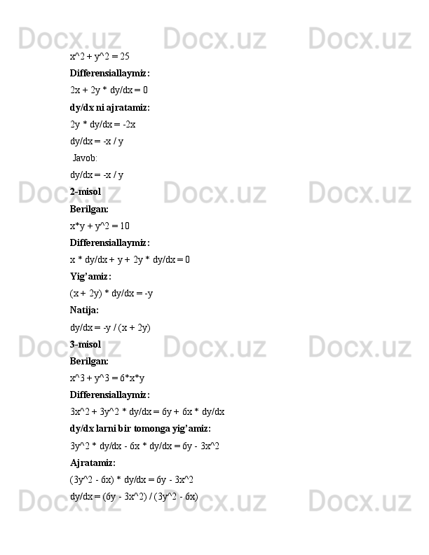 x^2 + y^2 = 25
Differensiallaymiz:
2x + 2y * dy/dx = 0
dy/dx ni ajratamiz:
2y * dy/dx = -2x
dy/dx = -x / y
 Javob:
dy/dx = -x / y
2-misol
Berilgan:
x*y + y^2 = 10
Differensiallaymiz:
x * dy/dx + y + 2y * dy/dx = 0
Yig’amiz:
(x + 2y) * dy/dx = -y
Natija:
dy/dx = -y / (x + 2y)
3-misol
Berilgan:
x^3 + y^3 = 6*x*y
Differensiallaymiz:
3x^2 + 3y^2 * dy/dx = 6y + 6x * dy/dx
dy/dx larni bir tomonga yig’amiz:
3y^2 * dy/dx - 6x * dy/dx = 6y - 3x^2
Ajratamiz:
(3y^2 - 6x) * dy/dx = 6y - 3x^2
dy/dx = (6y - 3x^2) / (3y^2 - 6x) 