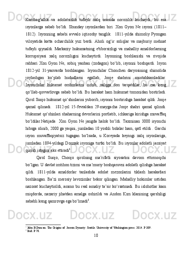 Kambag‘allik   va   adolatsizlik   tufayli   xalq   orasida   norozilik   kuchaydi,   bu   esa
isyonlarga   sabab   bo‘ldi.   Shunday   isyonlardan   biri     Xon   Gyon   Ne   isyoni   (1811–
1812).   Isyonning   sababi   avvalo   iqtisodiy   tanglik.     1811-yilda   shimoliy   Pyongan
viloyatida   katta   ocharchilik   yuz   berdi.   Aholi   og‘ir   soliqlar   va   majburiy   mehnat
tufayli   qiynaldi.   Markaziy   hukumatning   e'tiborsizligi   va   mahalliy   amaldorlarning
korrupsiyasi   xalq   noroziligini   kuchaytirdi.   Isyonning   boshlanishi   va   rivojida
rahbari   Xon   Gyon   Ne,   sobiq   yanban   (zodagon)   bo‘lib,   isyonni   boshqardi.   Isyon
1812-yil   31-yanvarda   boshlangan.   Isyonchilar   Chonchen   daryosining   shimolida
joylashgan   ko‘plab   hududlarni   egallab,   Jonje   shahrini   mustahkamladilar.
Isyonchilar   hukumat   omborlarini   ochib,   xalqga   don   tarqatdilar,   bu   esa   keng
qo‘llab-quvvatlovga sabab bo‘ldi. Bu harakat ham hukumat tomonidan bostirladi.
Qirol Sunjo hukumat qo‘shinlarini yuborib, isyonni bostirishga harakat qildi. Jonje
qamal   qilinadi.     1812-yil   15-fevraldan   29-maygacha   Jonje   shahri   qamal   qilindi.
Hukumat qo‘shinlari shaharning devorlarini portlatib, ichkariga kirishga muvaffaq
bo‘ldilar.Natijada     Xon   Gyon   Ne   jangda   halok   bo‘ldi.   Taxminan   3000   isyonchi
hibsga olinib, 2000 ga yaqini, jumladan 10 yoshli bolalar ham, qatl etildi . Garchi
isyon   muvaffaqiyatsiz   tugagan   bo‘lsada,   u   Koreyada   keyingi   xalq   isyonlariga,
jumladan 1894-yildagi Donxak isyoniga turtki bo‘ldi. Bu isyonlar adolatli jamiyat
qurish istagini aks ettiradi 1
. 
Qirol   Sunjo,   Chonjo   qirolning   ma rifatli   siyosatini   davom   ettirmoqchiʼ
bo‘lgan. U davlat imtihon tizimi va ma muriy boshqaruvni adolatli qilishga harakat	
ʼ
qildi.   1811-yilda   amaldorlar   tanlashda   adolat   mezonlarini   tiklash   harakatlari
boshlangan.   Ba’zi   merosiy   lavozimlar   bekor   qilingan.   Mahalliy   hokimlar   ustidan
nazorat   kuchaytirildi,  ammo   bu  real   amaliy  ta’sir   ko‘rsatmadi.   Bu   islohotlar   kam
miqdorda,   nazariy   jihatdan   amalga   oshirildi   va   Andon   Kim   klanining   qarshiligi
sababli keng qamrovga ega bo‘lmadi 2
.
1
 John B.Duncan. The Origins of  Joseon Dynasty. Seattle. University of Washington press. 2014. P 389.
2
  Ibid. P 78.
10 