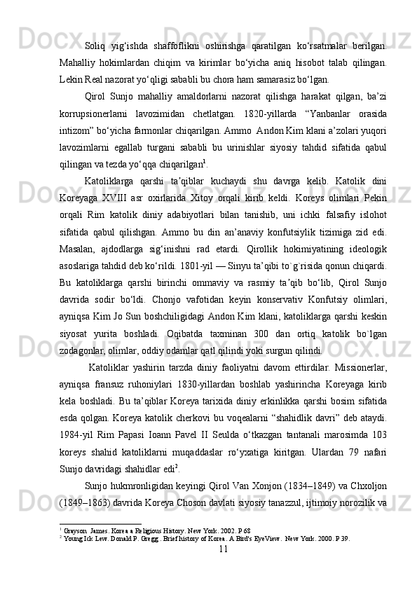 Soliq   yig‘ishda   shaffoflikni   oshirishga   qaratilgan   ko‘rsatmalar   berilgan.
Mahalliy   hokimlardan   chiqim   va   kirimlar   bo‘yicha   aniq   hisobot   talab   qilingan.
Lekin Real nazorat yo‘qligi sababli bu chora ham samarasiz bo‘lgan.
Qirol   Sunjo   mahalliy   amaldorlarni   nazorat   qilishga   harakat   qilgan,   ba’zi
korrupsionerlarni   lavozimidan   chetlatgan.   1820-yillarda   “Yanbanlar   orasida
intizom” bo‘yicha farmonlar chiqarilgan. Ammo  Andon Kim klani a’zolari yuqori
lavozimlarni   egallab   turgani   sababli   bu   urinishlar   siyosiy   tahdid   sifatida   qabul
qilingan va tezda yo‘qqa chiqarilgan 1
.
Katoliklarga   qarshi   ta qiblar   kuchaydi   shu   davrga   kelib.   Katolik   diniʼ
Koreyaga   XVIII   asr   oxirlarida   Xitoy   orqali   kirib   keldi.   Koreys   olimlari   Pekin
orqali   Rim   katolik   diniy   adabiyotlari   bilan   tanishib,   uni   ichki   falsafiy   islohot
sifatida   qabul   qilishgan.   Ammo   bu   din   an’anaviy   konfutsiylik   tizimiga   zid   edi.
Masalan,   ajdodlarga   sig‘inishni   rad   etardi.   Qirollik   hokimiyatining   ideologik
asoslariga tahdid deb ko‘rildi. 1801-yil — Sinyu ta’qibi to`g`risida qonun chiqardi.
Bu   katoliklarga   qarshi   birinchi   ommaviy   va   rasmiy   ta qib   bo‘lib,   Qirol   Sunjo	
ʼ
davrida   sodir   bo‘ldi.   Chonjo   vafotidan   keyin   konservativ   Konfutsiy   olimlari,
ayniqsa Kim Jo Sun boshchiligidagi Andon Kim klani, katoliklarga qarshi keskin
siyosat   yurita   boshladi.   Oqibatda   taxminan   300   dan   ortiq   katolik   bo`lgan
zodagonlar, olimlar, oddiy odamlar qatl qilindi yoki surgun qilindi. 
  Katoliklar   yashirin   tarzda   diniy   faoliyatni   davom   ettirdilar.   Missionerlar,
ayniqsa   fransuz   ruhoniylari   1830-yillardan   boshlab   yashirincha   Koreyaga   kirib
kela   boshladi.   Bu  ta’qiblar   Koreya   tarixida   diniy  erkinlikka  qarshi   bosim   sifatida
esda qolgan. Koreya katolik cherkovi  bu voqealarni  “shahidlik davri” deb ataydi.
1984-yil   Rim   Papasi   Ioann   Pavel   II   Seulda   o‘tkazgan   tantanali   marosimda   103
koreys   shahid   katoliklarni   muqaddaslar   ro‘yxatiga   kiritgan.   Ulardan   79   nafari
Sunjo davridagi shahidlar edi 2
.
Sunjo hukmronligidan keyingi Qirol Van Xonjon (1834–1849) va Chxoljon
(1849–1863) davrida Koreya Choson davlati siyosiy tanazzul, ijtimoiy norozilik va
1
  Grayson  James. Korea a Religious History. New York. 2002. P 68
2
 Young Ick Lew.  Donald P. Gregg . Brief history of Korea. A Bird's EyeView.  New York. 2000. P 39.
11 