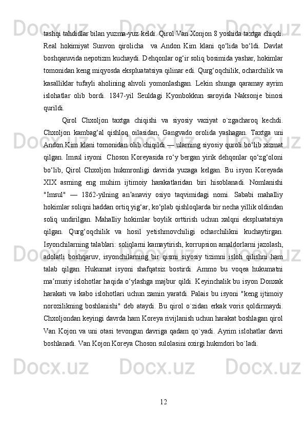 tashqi tahdidlar bilan yuzma-yuz keldi. Qirol Van Xonjon 8 yoshida taxtga chiqdi.
Real   hokimiyat   Sunvon   qirolicha     va   Andon   Kim   klani   qo‘lida   bo‘ldi.   Davlat
boshqaruvida nepotizm kuchaydi. Dehqonlar og‘ir soliq bosimida yashar, hokimlar
tomonidan keng miqyosda ekspluatatsiya qilinar edi. Qurg‘oqchilik, ocharchilik va
kasalliklar   tufayli   aholining   ahvoli   yomonlashgan.   Lekin   shunga   qaramay   ayrim
islohatlar   olib   bordi.   1847-yil   Seuldagi   Kyonbokkun   saroyida   Naksonje   binosi
qurildi.
Qirol   Chxoljon   taxtga   chiqishi   va   siyosiy   vaziyat   o`zgacharoq   kechdi.
Chxoljon   kambag‘al   qishloq   oilasidan,   Gangvado   orolida   yashagan.   Taxtga   uni
Andon Kim klani tomonidan olib chiqildi — ularning siyosiy quroli bo‘lib xizmat
qilgan. Imsul  isyoni   Choson Koreyasida ro‘y bergan yirik dehqonlar qo‘zg‘oloni
bo‘lib,   Qirol   Chxoljon   hukmronligi   davrida   yuzaga   kelgan.   Bu   isyon   Koreyada
XIX   asrning   eng   muhim   ijtimoiy   harakatlaridan   biri   hisoblanadi.   Nomlanishi
"Imsul"   —   1862-yilning   an anaviy   osiyo   taqvimidagi   nomi.   Sababi   mahalliyʼ
hokimlar soliqni haddan ortiq yig‘ar, ko‘plab qishloqlarda bir necha yillik oldindan
soliq   undirilgan.   Mahalliy   hokimlar   boylik   orttirish   uchun   xalqni   ekspluatatsiya
qilgan.   Qurg‘oqchilik   va   hosil   yetishmovchiligi   ocharchilikni   kuchaytirgan.
Isyonchilarning talablari: soliqlarni kamaytirish, korrupsion amaldorlarni jazolash,
adolatli   boshqaruv,   isyonchilarning   bir   qismi   siyosiy   tizimni   isloh   qilishni   ham
talab   qilgan.   Hukumat   isyoni   shafqatsiz   bostirdi.   Ammo   bu   voqea   hukumatni
ma muriy islohotlar haqida o‘ylashga majbur qildi. Keyinchalik bu isyon Donxak	
ʼ
harakati   va   kabo   islohotlari   uchun   zamin  yaratdi.  Palais   bu   isyoni   "keng   ijtimoiy
norozilikning   boshlanishi"   deb   ataydi.   Bu   qirol   o`zidan   erkak   voris   qoldirmaydi.
Chxoljondan keyingi davrda ham Koreya rivijlanish uchun harakat boshlagan qirol
Van   Kojon   va   uni   otasi   tevongun   davriga   qadam   qo`yadi.   Ayrim   islohatlar   davri
boshlanadi. Van Kojon Koreya Choson sulolasini oxirgi hukmdori bo`ladi.
12 