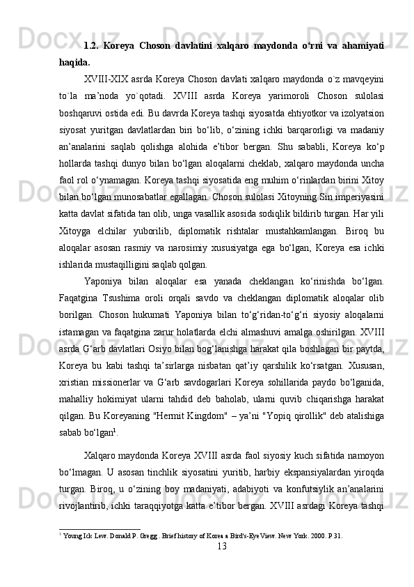 1.2.   Koreya   Choson   davlatini   xalqaro   maydonda   o rni   va   ahamiyatiʻ
haqida.
XVIII-XIX  asrda Koreya  Choson  davlati   xalqaro maydonda  o`z mavqeyini
to`la   ma’noda   yo`qotadi.   XVIII   asrda   Koreya   yarimoroli   Choson   sulolasi
boshqaruvi ostida edi. Bu davrda Koreya tashqi siyosatda ehtiyotkor va izolyatsion
siyosat   yuritgan   davlatlardan   biri   bo‘lib,   o‘zining   ichki   barqarorligi   va   madaniy
an’analarini   saqlab   qolishga   alohida   e’tibor   bergan.   Shu   sababli,   Koreya   ko‘p
hollarda   tashqi   dunyo   bilan   bo‘lgan   aloqalarni   cheklab,   xalqaro   maydonda   uncha
faol rol o‘ynamagan. Koreya tashqi siyosatida eng muhim o‘rinlardan birini Xitoy
bilan bo‘lgan munosabatlar egallagan. Choson sulolasi Xitoyning Sin imperiyasini
katta davlat sifatida tan olib, unga vasallik asosida sodiqlik bildirib turgan. Har yili
Xitoyga   elchilar   yuborilib,   diplomatik   rishtalar   mustahkamlangan.   Biroq   bu
aloqalar   asosan   rasmiy   va   narosimiy   xususiyatga   ega   bo‘lgan,   Koreya   esa   ichki
ishlarida mustaqilligini saqlab qolgan.
Yaponiya   bilan   aloqalar   esa   yanada   cheklangan   ko‘rinishda   bo‘lgan.
Faqatgina   Tsushima   oroli   orqali   savdo   va   cheklangan   diplomatik   aloqalar   olib
borilgan.   Choson   hukumati   Yaponiya   bilan   to‘g‘ridan-to‘g‘ri   siyosiy   aloqalarni
istamagan va faqatgina zarur holatlarda elchi almashuvi amalga oshirilgan. XVIII
asrda G‘arb davlatlari Osiyo bilan bog‘lanishga harakat qila boshlagan bir paytda,
Koreya   bu   kabi   tashqi   ta’sirlarga   nisbatan   qat’iy   qarshilik   ko‘rsatgan.   Xususan,
xristian   missionerlar   va   G‘arb   savdogarlari   Koreya   sohillarida   paydo   bo‘lganida,
mahalliy   hokimiyat   ularni   tahdid   deb   baholab,   ularni   quvib   chiqarishga   harakat
qilgan.   Bu Koreyaning "Hermit Kingdom" – ya’ni "Yopiq qirollik" deb atalishiga
sabab bo‘lgan 1
. 
Xalqaro maydonda Koreya XVIII asrda faol siyosiy kuch sifatida namoyon
bo‘lmagan.   U   asosan   tinchlik   siyosatini   yuritib,   harbiy   ekspansiyalardan   yiroqda
turgan.   Biroq,   u   o‘zining   boy   madaniyati,   adabiyoti   va   konfutsiylik   an’analarini
rivojlantirib, ichki  taraqqiyotga katta e’tibor bergan. XVIII asrdagi  Koreya tashqi
1
 Young Ick Lew.  Donald P. Gregg . Brief history of Korea a Bird's-EyeView. New York. 2000. P 31.
13 