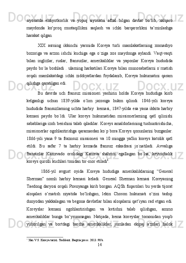 siyosatda   ehtiyotkorlik   va   yopiq   siyosatni   afzal   bilgan   davlat   bo‘lib,   xalqaro
maydonda   ko‘proq   mustaqillikni   saqlash   va   ichki   barqarorlikni   ta’minlashga
harakat qilgan.
XIX   asrning   ikkinchi   yarmida   Koreya   turli   mamlakatlarning   xomashyo
bozoriga   va   arzon   ishchi   kuchiga   ega   o`ziga   xos   maydonga   aylandi.   Vaqt-vaqti
bilan   inglizlar,   ruslar,   fransuzlar,   amerikaliklar   va   yaponlar   Koreya   hududida
paydo bo`la  boshladi  . ularning harkatilari  Koreya bilan munosabatlarni  o`rnatish
orqali   mamlakatdagi   ichki   ziddiyatlardan   foydalanib,   Koreya   hukumatini   qaram
qilishga qaratilgan edi.
Bu   davrda   uch   fransuz   missioneri   yashirin   holda   Koreya   hududiga   kirib
kelganligi   uchun   1839-yilda   o`lim   jazosiga   hukm   qilindi.   1846-yili   koreya
hududida   fransuzlarning   uchta   harbiy     kemasi,   1847-yilda   esa   yana   ikkita   harbiy
kemasi   paydo   bo`ldi.   Ular   koreys   hukumatidan   missionerlarning   qatl   qilinishi
sabablariga izoh berishini talab qiladilar. Koreys amaldorlarining tushuntirishicha,
missionerlar ogohlantirishga qaramasdan ko`p bora Koreys qonunlarini buzganlar.
1866-yili   yana   9   ta   fraznsuz   missioneri   va   10   mingga   yaSin   koreys   katolik   qatl
etildi.   Bu   safar   7   ta   harbiy   kemada   fransuz   eskadrasi   jo`natiladi.   Avvaliga
fransuzlar   Kanxvado   orolidagi   Kanxva   shahrini   egallagan   bo`lsa,   keyinchalik
koreys qurolli kuchlari tonidan tor-mor etiladi 1
.   
  1866-yil   avgust   oyida   Koreya   hududiga   amerikaliklarning   “General
Sherman”   nomli   harbiy   kemasi   keladi.   General   Sherman   kemasi   Koreyaning
Taedong daryosi orqali Pxenyanga kirib borgan. AQSh fuqarolari bu yerda tijorat
aloqalari   o‘rnatish   niyatida   bo‘lishgan,   lekin   Choson   hukumati   o‘zini   tashqi
dunyodan yakkalagan va begona davlatlar bilan aloqalarni qat’iyan rad etgan edi.
Koreyslar   kemani   ogohlantirishgan   va   ketishni   talab   qilishgan,   ammo
amerikaliklar   bunga   bo‘ysunmagan.   Natijada,   kema   koreyslar   tomonidan   yoqib
yuborilgan   va   bortdagi   barcha   amerikaliklar,   jumladan   ekipaj   a'zolari   halok
1
 Xan V.S. Koreya tarixi. Toshkent. Baqtria press. 2013. 90 b.
14 