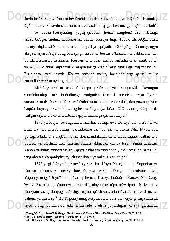 davlatlar bilan muzokaraga kirishishdan bosh tortadi. Natijada, AQSh hech qanday
diplomatik yoki savdo shartnomasi tuzmasdan orqaga chekinishga majbur bo‘ladi 1
.
Bu   voqea   Koreyaning   "yopiq   qirollik"   (hermit   kingdom)   deb   atalishiga
sabab   bo‘lgan   muhim   hodisalardan   biridir.   Koreya   faqat   1882-yilda   AQSh   bilan
rasmiy   diplomatik   munosabatlarni   yo‘lga   qo‘yadi.   1871-yilgi   Shinmiyangyo
ekspeditsiyasi   AQShning   Koreyaga   nisbatan   bosim   o‘tkazish   urinishlaridan   biri
bo‘ldi. Bu harbiy harakatlar Koreya tomonidan kuchli qarshilik bilan kutib olindi
va   AQSh   kuchlari   diplomatik   maqsadlariga   erisholmay   qaytishga   majbur   bo‘ldi.
Bu   voqea,   ayni   paytda,   Koreya   tarixida   xorijiy   bosqinchilarga   qarshi   milliy
qarshilik ramziga aylangan.
Mahalliy   aholini   chet   elliklarga   qarshi   qo`yish   maqsadida   Tevongun
mamlakatning   turli   hududlariga   yodgorlik   toshlari   o`rnatib,   unga   “g`arb
varvarlarini iliq kutib olish, mamlakatni sotish bilan barobardir”, deb yozib qo`yish
haqida   buyruq   beradi.   Shuningdek,   u   Yaponiya   bilan   XIX   asrning   60-yillarda
uzilgan diplomatik munosabatlar qayta tiklashga qarshi chiqadi 2
.
1873-yil   Kojon tevongunni   mamlakat  boshqaruv  hokimyatidan  chetlatdi  va
hokimyat   uning   xotinining     qarindoshlaridan   bo`lgan   qirolicha   Min   Myon   Son
qo`liga o`tadi. O`z vaqtida u ham chet mamlakatlar bilan savdo munosabatlari olib
boorish   va   portlarni   xorijliklarga   ochish   ishlaridan   chetda   turdi.   Yangi   hukumat
Yaponiya bilan munosabatlarni qayta tiklashga tayyor edi, lekin oxiri-oqibatda uni
teng aloqalarda qoniqtirmay, ekspansiya siyosatini sihlab chiqdi. 
1875-yilgi   "Unyo   hodisasi"   (yaponcha:   Unyō   Jiken)   —   bu   Yaponiya   va
Koreya   o‘rtasidagi   tarixiy   burilish   nuqtasidir.   1875-yil   20-sentyabr   kuni,
Yaponiyaning   “Unyo”   nomli   harbiy   kemasi   Koreya   hududi   –   Kanxva   ko‘rfaziga
kiradi.   Bu   harakat   Yaponiya   tomonidan   ataylab   amalga   oshirilgan   edi.   Maqsad,
Koreyani tashqi dunyoga ochishga majbur qilish va u bilan shartnoma tuzish uchun
bahona yaratish edi 3
. Bu Yaponiyaning Meydzi islohotlaridan keyingi imperialistik
siyosatining   boshlanishi   edi.   Kanxvado   orolida   joylashgan   koreys   garnizoni,
1
 Young Ick Lew.   Donald P. Gregg . Brief history of Korea a Bird's EyeView.  New York. 2000. P 35
2
 Xan V.S. Koreya tarixi. Toshkent. Baqtria press. 2013. 90 b.
3
 John B.Duncan. The Origins of Joseon Dynasty.  Seattle. University of Washington press. 2014. P 343.
16 