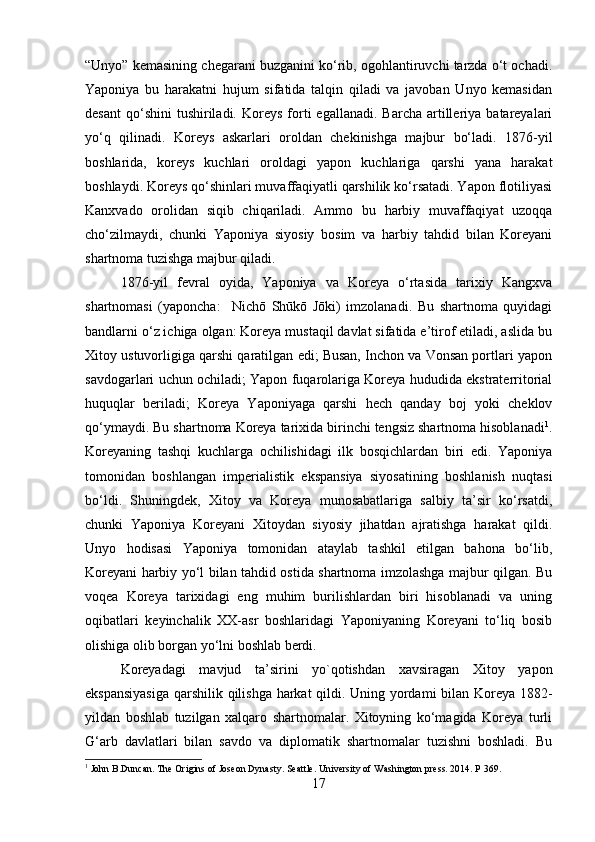“Unyo” kemasining chegarani buzganini ko‘rib, ogohlantiruvchi tarzda o‘t ochadi.
Yaponiya   bu   harakatni   hujum   sifatida   talqin   qiladi   va   javoban   Unyo   kemasidan
desant   qo‘shini  tushiriladi.  Koreys   forti   egallanadi.  Barcha   artilleriya  batareyalari
yo‘q   qilinadi.   Koreys   askarlari   oroldan   chekinishga   majbur   bo‘ladi.   1876-yil
boshlarida,   koreys   kuchlari   oroldagi   yapon   kuchlariga   qarshi   yana   harakat
boshlaydi. Koreys qo‘shinlari muvaffaqiyatli qarshilik ko‘rsatadi. Yapon flotiliyasi
Kanxvado   orolidan   siqib   chiqariladi.   Ammo   bu   harbiy   muvaffaqiyat   uzoqqa
cho‘zilmaydi,   chunki   Yaponiya   siyosiy   bosim   va   harbiy   tahdid   bilan   Koreyani
shartnoma tuzishga majbur qiladi. 
1876-yil   fevral   oyida,   Yaponiya   va   Koreya   o‘rtasida   tarixiy   Kangxva
shartnomasi   (yaponcha:     Nichō   Shūkō   Jōki)   imzolanadi.   Bu   shartnoma   quyidagi
bandlarni o‘z ichiga olgan: Koreya mustaqil davlat sifatida e’tirof etiladi, aslida bu
Xitoy ustuvorligiga qarshi qaratilgan edi; Busan, Inchon va Vonsan portlari yapon
savdogarlari uchun ochiladi; Yapon fuqarolariga Koreya hududida ekstraterritorial
huquqlar   beriladi;   Koreya   Yaponiyaga   qarshi   hech   qanday   boj   yoki   cheklov
qo‘ymaydi. Bu shartnoma Koreya tarixida birinchi tengsiz shartnoma hisoblanadi 1
.
Koreyaning   tashqi   kuchlarga   ochilishidagi   ilk   bosqichlardan   biri   edi.   Yaponiya
tomonidan   boshlangan   imperialistik   ekspansiya   siyosatining   boshlanish   nuqtasi
bo‘ldi.   Shuningdek,   Xitoy   va   Koreya   munosabatlariga   salbiy   ta’sir   ko‘rsatdi,
chunki   Yaponiya   Koreyani   Xitoydan   siyosiy   jihatdan   ajratishga   harakat   qildi.
Unyo   hodisasi   Yaponiya   tomonidan   ataylab   tashkil   etilgan   bahona   bo‘lib,
Koreyani harbiy yo‘l bilan tahdid ostida shartnoma imzolashga majbur qilgan. Bu
voqea   Koreya   tarixidagi   eng   muhim   burilishlardan   biri   hisoblanadi   va   uning
oqibatlari   keyinchalik   XX-asr   boshlaridagi   Yaponiyaning   Koreyani   to‘liq   bosib
olishiga olib borgan yo‘lni boshlab berdi.
Koreyadagi   mavjud   ta’sirini   yo`qotishdan   xavsiragan   Xitoy   yapon
ekspansiyasiga  qarshilik qilishga harkat  qildi. Uning yordami bilan Koreya 1882-
yildan   boshlab   tuzilgan   xalqaro   shartnomalar.   Xitoyning   ko‘magida   Koreya   turli
G‘arb   davlatlari   bilan   savdo   va   diplomatik   shartnomalar   tuzishni   boshladi.   Bu
1
 John B.Duncan. The Origins of Joseon Dynasty. Seattle. University of Washington press. 2014. P 369.
17 