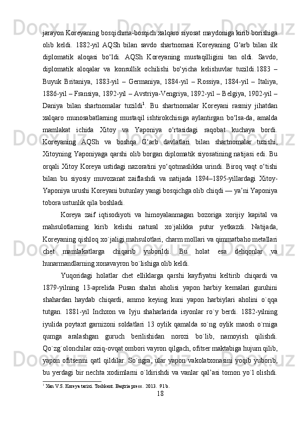 jarayon Koreyaning bosqichma-bosqich xalqaro siyosat maydoniga kirib borishiga
olib   keldi.   1882-yil   AQSh   bilan   savdo   shartnomasi   Koreyaning   G‘arb   bilan   ilk
diplomatik   aloqasi   bo‘ldi.   AQSh   Koreyaning   mustaqilligini   tan   oldi.   Savdo,
diplomatik   aloqalar   va   konsullik   ochilishi   bo‘yicha   kelishuvlar   tuzildi.1883   –
Buyuk   Britaniya,   1883-yil   –   Germaniya,   1884-yil   –   Rossiya,   1884-yil   –   Italiya,
1886-yil – Fransiya, 1892-yil – Avstriya-Vengriya, 1892-yil – Belgiya, 1902-yil –
Daniya   bilan   shartnomalar   tuzildi 1
.   Bu   shartnomalar   Koreyani   rasmiy   jihatdan
xalqaro   munosabatlarning   mustaqil   ishtirokchisiga   aylantirgan   bo‘lsa-da,   amalda
mamlakat   ichida   Xitoy   va   Yaponiya   o‘rtasidagi   raqobat   kuchaya   bordi.
Koreyaning   AQSh   va   boshqa   G‘arb   davlatlari   bilan   shartnomalar   tuzishi,
Xitoyning Yaponiyaga qarshi olib borgan diplomatik siyosatining natijasi  edi. Bu
orqali   Xitoy  Koreya   ustidagi   nazoratini   yo‘qotmaslikka   urindi.   Biroq   vaqt   o‘tishi
bilan   bu   siyosiy   muvozanat   zaiflashdi   va   natijada   1894–1895-yillardagi   Xitoy-
Yaponiya urushi Koreyani butunlay yangi bosqichga olib chiqdi — ya’ni Yaponiya
tobora ustunlik qila boshladi.
Koreya   zaif   iqtisodiyoti   va   himoyalanmagan   bozoriga   xorijiy   kapital   va
mahsulotlarning   kirib   kelishi   natural   xo`jalikka   putur   yetkazdi.   Natijada,
Koreyaning qishloq xo`jaligi mahsulotlari, charm mollari va qimmatbaho metallari
chet   mamlakatlarga   chiqarib   yuborildi.   Bu   holat   esa   dehqonlar   va
hunarmandlarning xonavayron bo`lishiga olib keldi.
Yuqoridagi   holatlar   chet   elliklarga   qarshi   kayfiyatni   keltirib   chiqardi   va
1879-yilning   13-aprelida   Pusan   shahri   aholisi   yapon   harbiy   kemalari   guruhini
shahardan   haydab   chiqardi,   ammo   keying   kuni   yapon   harbiylari   aholini   o`qqa
tutgan.   1881-yil   Inchxon   va   Iyju   shaharlarida   isyonlar   ro`y   berdi.   1882-yilning
iyulida   poytaxt   garnizoni   soldatlari   13   oylik   qamalda   so`ng   oylik   maosh   o`rniga
qumga   aralashgan   guruch   berilishidan   norozi   bo`lib,   namoyish   qilishdi.
Qo`zg`olonchilar oziq-ovqat ombori vayron qilgach, ofitser maktabiga hujum qilib,
yapon   ofitserini   qatl   qildilar.   So`ngra,   ular   yapon   vakolatxonasini   yoqib   yuborib,
bu yerdagi  bir  nechta  xodimlarni  o`ldirishdi  va vanlar  qal’asi  tomon yo`l  olishdi.
1
 Xan V.S. Koreya tarixi. Toshkent. Baqtria press.  2013.  91 b.
18 