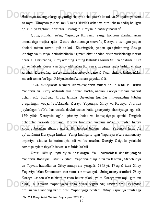 Hokimyat tevongunlarga qaytarilgach, qirolicha qochib ketadi va Xitoydan yordam
so`raydi. Xitoydan yuborilgan 3 ming kishilik askar  va qirolichaga sodiq bo`lgan
qo`shin qo`zgolonni bostiradi. Tevongun Xitoyga jo`natib yuboriladi 1
. 
Qo`zg`olondan   so`ng   Yaponiya   Koreyani   yangi   Inchxon   shartnomasini
imzolashga   majbur   qildi.   Ushbu   shartnomaga   muvofiq   Koreya   o`ldirilgan   yapon
olialari   uchun   tovon   puli   to`ladi.   Shuningdek,   yapon   qo`sginlarining   Seulga
kirishga va missiya ishtirokchilarining mamlakat bo`ylab erkin yurishlariga ruxsat
berdi. O`z navbatida, Xitoy o`zining 3 ming kishilik askarini Seulda qoldirdi. 1882
yil sentabrida Korey ava Xitoy ofitserlari Koreya armiyasini qayta tashkil etishga
kirishdi.   Koreyadagi   harbiy   masalalar   xitoylik   general   Yuan   shikay,   tashqi   ishlar
esa asli nemis bo`lgan P.Myullendorf zimmasiga yuklatildi.
1894-1895-yilarda   birinchi   Xitoy–Yaponiya   urushi   bo`lib   o`tdi.   Bu   urush
Yaponiya   va   Xitoy   o‘rtasida   yuz   bergan   bo‘lib,   asosan   Koreya   ustidan   nazorat
uchun   olib   borilgan.   Urush   tarixda   Osiyodagi   kuchlar   muvozanatini   tubdan
o‘zgartirgan   voqea   hisoblanadi.   Koreya   Yaponiya,   Xitoy   va   Rossiya   o‘rtasida
joylashgan   bo‘lib,   har   uchala   davlat   uchun   katta   geosiyosiy   ahamiyatga   ega   edi.
1894-yilda   Koreyada   og‘ir   iqtisodiy   holat   va   korrupsiyaga   qarshi   Tonghak
dehqonlar   harakati   boshlandi.   Koreya   hukumati   yordam   so‘rab   Xitoydan   harbiy
kuch   yuborishni   iltimos   qiladi.   Bu   holatni   bahona   qilgan   Yaponiya   ham   o‘z
qo‘shinlarini Koreyaga kiritadi. Yangi kuchga to‘lgan Yaponiya o‘zini zamonaviy
imperiya   sifatida   ko‘rsatmoqchi   edi   va   bu   urushni   Sharqiy   Osiyoda   yetakchi
davlatga aylanish yo‘lida vosita sifatida ko‘rdi. 
Urush   1894-yil   iyul   oyida   boshlangan.   Yalu   daryosidagi   dengiz   jangida
Yaponiya flotiliyasi  ustunlik qiladi. Yaponiya qisqa fursatda Koreya, Manchuriya
va   Tayvan   hududlarida   Xitoy   armiyasini   yengadi.   1895-yil   17-aprel   kuni   Xitoy
Yaponiya bilan Simonoseki shartnomasini imzolaydi. Uning asosiy shartlari: Xitoy
Koreya   ustidan   o‘z   ta’sirini   rasman   bekor   qiladi,   ya’ni   Koreya   mustaqilligini   tan
oladi,     bu   amalda   Yaponiya   ta’siriga   o‘tadi   degani   edi;   Tayvan   oroli,   Peskador
orollari   va   Liaodong  yarim   oroli   Yaponiyaga   beriladi;   Xitoy   Yaponiya  foydasiga
1
 Xan V.S. Koreya tarixi. Toshkent. Baqtria press. 2013. 91 b.
19 