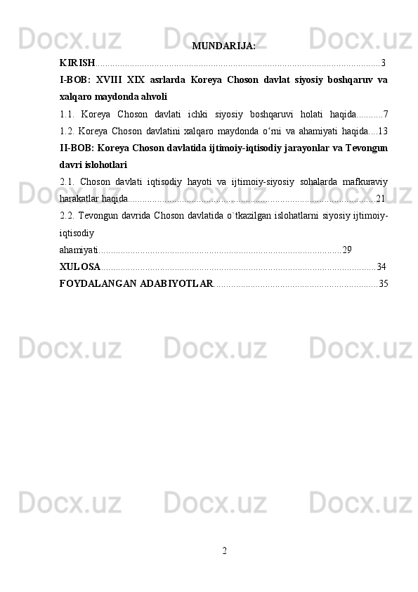 MUNDARIJA:
KIRISH ....................................................................................................................3
I-BOB:   XVIII   XIX   asrlarda   Koreya   Choson   davlat   siyosiy   boshqaruv   va
xalqaro maydonda ahvoli
1.1.   Koreya   Choson   davlati   ichki   siyosiy   boshqaruvi   holati   haqida...........7
1.2.   Koreya   Choson   davlatini   xalqaro   maydonda   o rni   va   ahamiyati   haqida....13ʻ
II-BOB: Koreya Choson davlatida ijtimoiy-iqtisodiy jarayonlar va Tevongun
davri islohotlari
2.1.   Choson   davlati   iqtisodiy   hayoti   va   ijtimoiy-siyosiy   sohalarda   mafkuraviy
harakatlar haqida.....................................................................................................21
2.2. Tevongun davrida Choson  davlatida o`tkazilgan islohatlarni  siyosiy  ijtimoiy-
iqtisodiy
ahamiyati...................................................................................................29
XULOSA ................................................................................................................34
FOYDALANGAN ADABIYOTLAR ...................................................................35
2 