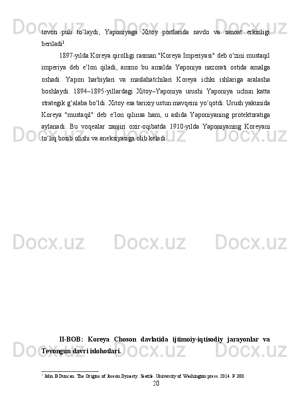 tovon   puli   to‘laydi;   Yaponiyaga   Xitoy   portlarida   savdo   va   sanoat   erkinligi
beriladi 1
.
1897-yilda Koreya qirolligi rasman "Koreya Imperiyasi" deb o‘zini mustaqil
imperiya   deb   e’lon   qiladi,   ammo   bu   amalda   Yaponiya   nazorati   ostida   amalga
oshadi.   Yapon   harbiylari   va   maslahatchilari   Koreya   ichki   ishlariga   aralasha
boshlaydi.   1894–1895-yillardagi   Xitoy–Yaponiya   urushi   Yaponiya   uchun   katta
strategik g‘alaba bo‘ldi. Xitoy esa tarixiy ustun mavqeini yo‘qotdi. Urush yakunida
Koreya   "mustaqil"   deb   e’lon   qilinsa   ham,   u   aslida   Yaponiyaning   protektoratiga
aylanadi.   Bu   voqealar   zanjiri   oxir-oqibatda   1910-yilda   Yaponiyaning   Koreyani
to‘liq bosib olishi va aneksiyasiga olib keladi.
II-BOB:   Koreya   Choson   davlatida   ijtimoiy-iqtisodiy   jarayonlar   va
Tevongun davri islohotlari.
1
 John B.Duncan. The Origins of Joseon Dynasty. Seattle. University of Washington press. 2014. P 380.
20