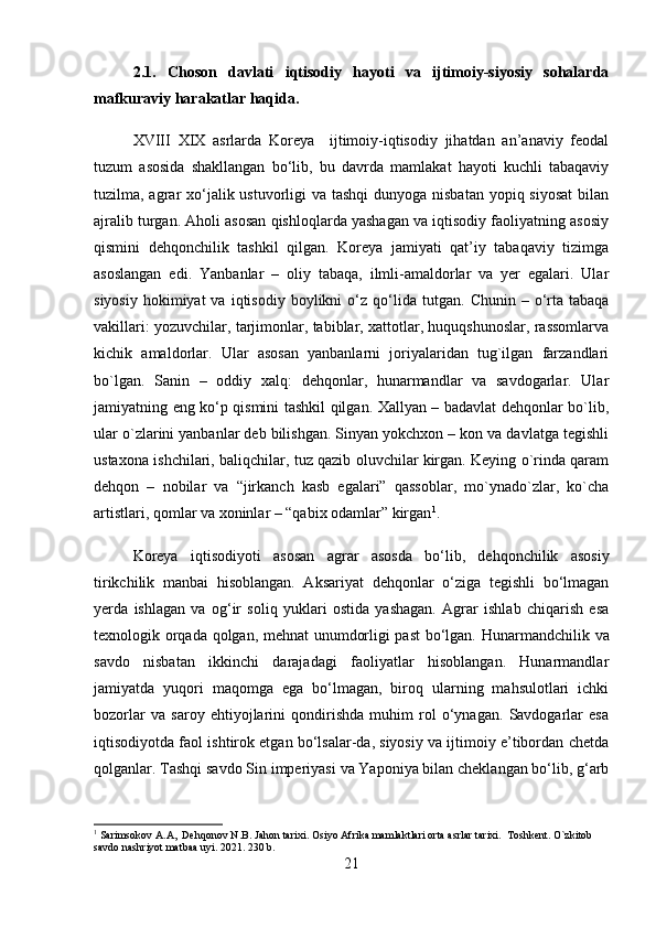 2.1.   Choson   davlati   iqtisodiy   hayoti   va   ijtimoiy-siyosiy   sohalarda
mafkuraviy harakatlar haqida.
XVIII   XIX   asrlarda   Koreya     ijtimoiy-iqtisodiy   jihatdan   an’anaviy   feodal
tuzum   asosida   shakllangan   bo‘lib,   bu   davrda   mamlakat   hayoti   kuchli   tabaqaviy
tuzilma, agrar xo‘jalik ustuvorligi  va tashqi  dunyoga nisbatan yopiq siyosat  bilan
ajralib turgan. Aholi asosan qishloqlarda yashagan va iqtisodiy faoliyatning asosiy
qismini   dehqonchilik   tashkil   qilgan.   Koreya   jamiyati   qat’iy   tabaqaviy   tizimga
asoslangan   edi.   Yanbanlar   –   oliy   tabaqa,   ilmli-amaldorlar   va   yer   egalari.   Ular
siyosiy   hokimiyat  va   iqtisodiy   boylikni   o‘z  qo‘lida  tutgan.   Chunin   –  o‘rta  tabaqa
vakillari: yozuvchilar, tarjimonlar, tabiblar, xattotlar, huquqshunoslar, rassomlarva
kichik   amaldorlar.   Ular   asosan   yanbanlarni   joriyalaridan   tug`ilgan   farzandlari
bo`lgan.   Sanin   –   oddiy   xalq:   dehqonlar,   hunarmandlar   va   savdogarlar.   Ular
jamiyatning eng ko‘p qismini tashkil qilgan. Xallyan – badavlat dehqonlar bo`lib,
ular o`zlarini yanbanlar deb bilishgan. Sinyan yokchxon – kon va davlatga tegishli
ustaxona ishchilari, baliqchilar, tuz qazib oluvchilar kirgan. Keying o`rinda qaram
dehqon   –   nobilar   va   “jirkanch   kasb   egalari”   qassoblar,   mo`ynado`zlar,   ko`cha
artistlari, qomlar va xoninlar – “qabix odamlar” kirgan 1
.
Koreya   iqtisodiyoti   asosan   agrar   asosda   bo‘lib,   dehqonchilik   asosiy
tirikchilik   manbai   hisoblangan.   Aksariyat   dehqonlar   o‘ziga   tegishli   bo‘lmagan
yerda   ishlagan   va   og‘ir   soliq   yuklari   ostida   yashagan.   Agrar   ishlab   chiqarish   esa
texnologik orqada qolgan, mehnat unumdorligi past  bo‘lgan.   Hunarmandchilik   va
savdo   nisbatan   ikkinchi   darajadagi   faoliyatlar   hisoblangan.   Hunarmandlar
jamiyatda   yuqori   maqomga   ega   bo‘lmagan,   biroq   ularning   mahsulotlari   ichki
bozorlar   va   saroy   ehtiyojlarini   qondirishda   muhim   rol   o‘ynagan.   Savdogarlar   esa
iqtisodiyotda faol ishtirok etgan bo‘lsalar-da, siyosiy va ijtimoiy e’tibordan chetda
qolganlar. Tashqi savdo S in imperiyasi  va  Yaponiya  bilan cheklangan bo‘lib, g‘arb
1
 Sarimsokov A.A,  Dehqonov N.B. Jahon tarixi. Osiyo Afrika mamlaktlari orta asrlar tarixi.  Toshkent. O`zkitob 
savdo nashriyot matbaa uyi. 2021. 230 b.
21 