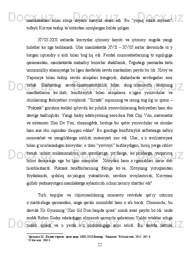 mamlakatlari   bilan   aloqa   deyarli   mavjud   emas   edi.   Bu   “yopiq   eshik   siyosati”
tufayli Koreya tashqi ta’sirlardan uzoqlasgan holda qolgan.
XVIII-XIX   asrlarda   koreyslar   ijtimoiy   hayoti   va   ijtimoiy   ongida   yangi
holatlar   ko`zga   tashlanadi.   Ular   mamlakatda   XVII   –   XVIII   asrlar   davomida   ro`y
bergan   iqtisodiy   o`sish   bilan   bog`liq   edi.   Feodal   munosabatlarning   to`sqinligiga
qaramasdan,   mamlakatda   mahalliy   bozorlar   shakllandi,   Tegudagi   yarmarka   kabi
umummilliy ahamiyatga bo`lgan dastlabki savdo markazlari paydo bo`ldi. Xitoy va
Yaponiya   bilan   tashqi   savdo   aloqalari   kengaydi,   shaharlarda   savdogarlar   soni
oshdi.   Shahardagi   savdo-hunarmandchilik   bilan   shug`ullanuvchi   aholining
manfaatlarini   ko`zlab,   konfutsiylik   bilan   aloqalarni   o`zgan   yozuvchilar   va
olimlarning faoliyatlari rivojlandi. “Sirxak” oqimining va uning eng ilg`or qismi –
“Pukxak” guruhini tashkil qiluvchi ko`pchilik yozuvchilarning faoliyatlari ham shu
davrga taalluqlidir. Yangi  badiy adabiyotning asoschisi  Pak Chji Von, matematik
va   astranom   Xon   De   Yon,   shuningdek,   boshqa   bir   qator   yozuvchilar   va   olimlar
ham ana shu oqimdan chiqqan edilar 1
. Bu guruhga konfutsiylik safsatasiga  salbiy
munosabat   va   yangiliklarga   intilish   xususiyati   xos   edi.   Ular,   o`z   sivilizatsiyasi
bilan g`ururlanadigan koreyslar, o`zlari “yovvoyi” hisblaydigan, biroq yerga ishlov
berish   uchun   mukammalroq   ish   qurollariga,   yo`llarga,   ko`priklarga,   yuqoriroq
bilim   darajasiga   ega   bo`lgan   manjurlar     Xitoydan   ham   o`rganishlari   zarur   deb
hisoblashardi.   Pukxak   tarafdorlarining   fikriga   ko`ra,   Xitoyning   yutuqlaridan
foydalanish,   qishloq   xo`jaligini   yuksaltirish,   savdoni   rivojlantirish,   Koreyani
gullab yashnayotgan mamlakatga aylantirish uchun zaruriy shartlar edi 2
.
Turli   taqiqlar   va   chjusiyanlikning   ommaviy   ravishda   qat’iy   intizom
o`rnatilishiga   qarmasdan,   unga   qarshi   muxolifat   ham   o`sib   bordi.   Chunonchi,   bu
davrda Xo Gyunning “Xon Gil Don haqida qissa” nomli asari paydo bo`ldi. unda
xuddi Robin Gudni eslatadigan oliyjanob qaroqchi qahramon Yuldo ertaklar orliga
tushib   qoladi   va   u   yerda   o`z   podsholigiga   asos   solidi.   Bu   davrda   hattoki
1
  Эргашев   Ш .  Жаҳон   тарихи .  янги   давр  1800-1918  йиллар .  Тошкент .  Узбекистон . 2015. 385  б .
2
 O`sha asar. 386  б .
22 